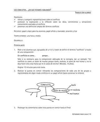 ACTIVIDADES PARA EL AULA | 13
LOS CONFLICTOS… ¿DE QUÉ ESTAMOS HABLANDO?
TRABAJO CON ALUMNOS
PROPÓSITOS:
relevar y compartir representaciones sobre el conflicto
promover la exploración y la reflexión sobre las ideas, sentimientos y sensaciones
comúnmente asociados al conflicto
presentar una definición amplia del término conflicto
RECURSOS: papel y lápiz para los alumnos, papel afiche y marcador, pizarrón y tiza
TIEMPO ESTIMADO: una hora y media
DESARROLLO:
Primera parte
1. Pedir a los alumnos que, agrupados de a 4 ó 5, traten de definir el término “conflicto” a través
de una comparación:
Un conflicto es como… porque…
Sólo si es necesario para la comprensión adecuada de la consigna, dar un ejemplo: “Un
conflicto es como un dolor de muelas porque duele, molesta, te pone de mal humor y no te
deja hacer otra cosa hasta que te lo sacás de encima” (Nicolás, 14 años).
Asignar 10 minutos para esta tarea.
2. Realizar la puesta en común relevando las comparaciones de cada uno de los grupos y
registrándolas de algún modo sintético en un papel afiche (para conservar la síntesis).
3. Postergar los comentarios sobre esta puesta en común hasta el final.
 