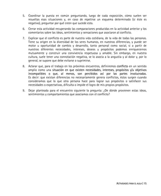 ACTIVIDADES PARA EL AULA | 15
5. Coordinar la puesta en común preguntando, luego de cada exposición, cómo suelen ser
resueltas esas situaciones y, en caso de repetirse un esquema determinado (si éste es
negativo), preguntar por qué creen que sucede esto.
6. Cerrar esta actividad recuperando las comparaciones producidas en la actividad anterior y los
comentarios sobre las ideas, sentimientos y sensaciones que asociaron al conflicto.
7. Explicar que el conflicto es parte de nuestra vida cotidiana, de la vida de todas las personas.
Tiene su origen en la diversidad de los seres humanos, en nuestras diferencias, y puede ser
motor u oportunidad de cambio y desarrollo, tanto personal como social, si a partir de
nuestras diferentes necesidades, intereses, deseos y propósitos podemos enriquecernos
mutuamente y construir una convivencia respetuosa y amable. Sin embargo, en nuestra
cultura, suele tener una connotación negativa, se lo asocia a la angustia y al dolor y, por lo
general, se supone que debe evitarse o suprimirse.
8. Aclarar que, para el trabajo en los próximos encuentros, definiremos conflicto en un sentido
amplio como una situación en que existen necesidades, intereses, propósitos y/u objetivos
incompatibles o que, al menos, son percibidos así por las partes involucradas.
Es decir: que existan diferencias no necesariamente genera conflictos, éstos surgen cuando
consideramos que lo que otra persona hace para lograr sus propósitos o satisfacer sus
necesidades o expectativas, dificulta o impide el logro de mis propios propósitos.
9. Dejar planteada para el encuentro siguiente la pregunta: ¿De dónde provienen estas ideas,
sentimientos y comportamientos que asociamos con el conflicto?
 