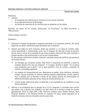 18 | PROGRAMA NACIONAL DE MEDIACIÓN ESCOLAR
NUESTRAS CREENCIAS Y ACTITUDES ACERCA DEL CONFLICTO
TRABAJO CON ALUMNOS
PROPÓSITOS:
analizar:
la concepción de conflicto que se transmite en los cuentos infantiles
los comportamientos de los personajes
las formas de resolución de los conflictos que se presentan en los relatos
RECURSOS: los textos de los cuentos tradicionales “La Cenicienta”, “La Bella Durmiente” y
“Blancanieves”.
TIEMPO ESTIMADO: una hora
DESARROLLO:
1. Comenzar el trabajo recuperando la pregunta planteada en el encuentro anterior: ¿De dónde
provienen las ideas y sentimientos que asociamos con el conflicto?
2. Explicar que todos los seres humanos, desde que nacemos y a lo largo de nuestras vidas,
vamos aprendiendo e interiorizando, junto con el lenguaje, las distintas formas de percibir,
pensar, sentir y actuar de la sociedad en que somos criados y, dentro de ella, el/los sector/es o
grupo/s sociales a que pertenecemos o con los que interactuamos.
En este proceso construimos también creencias y actitudes acerca del conflicto que provienen
de muchas fuentes:
los mensajes que recibimos cuando niños frente a situaciones de conflicto a través de
consejos directos (“no hay que enojarse”, “si te pegan, devolvé el golpe”, “no es bueno
tener problemas con la gente”, “no te dejes patotear”, etc.), de cuentos y leyendas, de
refranes y proverbios populares
los modelos de comportamiento que observamos en padres, otros familiares, docentes,
amigos, figuras conocidas en diversos ámbitos públicos (espectáculos, música, política,
etc.) y aquellos que se difunden a través de los medios masivos de comunicación en
diferentes formatos: películas, series, shows de entretenimientos, etc.
nuestra propia experiencia sobre el desarrollo y los resultados de los conflictos en que
hemos sido parte.
3. Solicitar a los estudiantes que se agrupen de a 5 ó 6 y preguntar si recuerdan esos cuentos
que padres, tíos y abuelos han relatado a los más chicos de la familia a través de muchas
generaciones. Entre los siglos XVII y XIX, escritores europeos como Charles Perrault, Hans
Christian Andersen o los Hemanos Grimm se inspiraron en estos relatos populares de la
tradición oral para crear sus conocidos cuentos para niños.
 