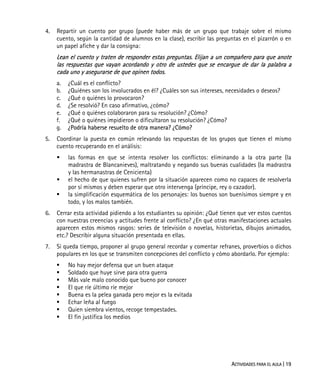 ACTIVIDADES PARA EL AULA | 19
4. Repartir un cuento por grupo (puede haber más de un grupo que trabaje sobre el mismo
cuento, según la cantidad de alumnos en la clase), escribir las preguntas en el pizarrón o en
un papel afiche y dar la consigna:
Lean el cuento y traten de responder estas preguntas. Elijan a un compañero para que anote
las respuestas que vayan acordando y otro de ustedes que se encargue de dar la palabra a
cada uno y asegurarse de que opinen todos.
a. ¿Cuál es el conflicto?
b. ¿Quiénes son los involucrados en él? ¿Cuáles son sus intereses, necesidades o deseos?
c. ¿Qué o quiénes lo provocaron?
d. ¿Se resolvió? En caso afirmativo, ¿cómo?
e. ¿Qué o quiénes colaboraron para su resolución? ¿Cómo?
f. ¿Qué o quiénes impidieron o dificultaron su resolución? ¿Cómo?
g. ¿Podría haberse resuelto de otra manera? ¿Cómo?
5. Coordinar la puesta en común relevando las respuestas de los grupos que tienen el mismo
cuento recuperando en el análisis:
las formas en que se intenta resolver los conflictos: eliminando a la otra parte (la
madrastra de Blancanieves), maltratando y negando sus buenas cualidades (la madrastra
y las hermanastras de Cenicienta)
el hecho de que quienes sufren por la situación aparecen como no capaces de resolverla
por sí mismos y deben esperar que otro intervenga (príncipe, rey o cazador).
la simplificación esquemática de los personajes: los buenos son buenísimos siempre y en
todo, y los malos también.
6. Cerrar esta actividad pidiendo a los estudiantes su opinión: ¿Qué tienen que ver estos cuentos
con nuestras creencias y actitudes frente al conflicto? ¿En qué otras manifestaciones actuales
aparecen estos mismos rasgos: series de televisión o novelas, historietas, dibujos animados,
etc.? Describir alguna situación presentada en ellas.
7. Si queda tiempo, proponer al grupo general recordar y comentar refranes, proverbios o dichos
populares en los que se transmiten concepciones del conflicto y cómo abordarlo. Por ejemplo:
No hay mejor defensa que un buen ataque
Soldado que huye sirve para otra guerra
Más vale malo conocido que bueno por conocer
El que ríe último ríe mejor
Buena es la pelea ganada pero mejor es la evitada
Echar leña al fuego
Quien siembra vientos, recoge tempestades.
El fin justifica los medios
 