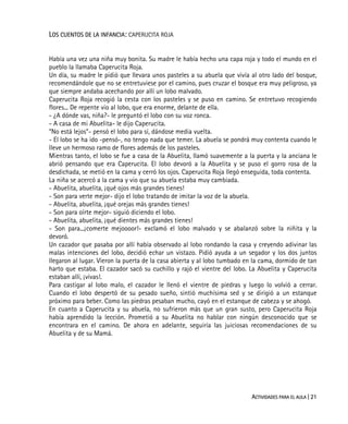 ACTIVIDADES PARA EL AULA | 21
LOS CUENTOS DE LA INFANCIA: CAPERUCITA ROJA
Había una vez una niña muy bonita. Su madre le había hecho una capa roja y todo el mundo en el
pueblo la llamaba Caperucita Roja.
Un día, su madre le pidió que llevara unos pasteles a su abuela que vivía al otro lado del bosque,
recomendándole que no se entretuviese por el camino, pues cruzar el bosque era muy peligroso, ya
que siempre andaba acechando por allí un lobo malvado.
Caperucita Roja recogió la cesta con los pasteles y se puso en camino. Se entretuvo recogiendo
flores... De repente vio al lobo, que era enorme, delante de ella.
- ¿A dónde vas, niña?- le preguntó el lobo con su voz ronca.
- A casa de mi Abuelita- le dijo Caperucita.
“No está lejos”- pensó el lobo para sí, dándose media vuelta.
- El lobo se ha ido -pensó-, no tengo nada que temer. La abuela se pondrá muy contenta cuando le
lleve un hermoso ramo de flores además de los pasteles.
Mientras tanto, el lobo se fue a casa de la Abuelita, llamó suavemente a la puerta y la anciana le
abrió pensando que era Caperucita. El lobo devoró a la Abuelita y se puso el gorro rosa de la
desdichada, se metió en la cama y cerró los ojos. Caperucita Roja llegó enseguida, toda contenta.
La niña se acercó a la cama y vio que su abuela estaba muy cambiada.
- Abuelita, abuelita, ¡qué ojos más grandes tienes!
- Son para verte mejor- dijo el lobo tratando de imitar la voz de la abuela.
- Abuelita, abuelita, ¡qué orejas más grandes tienes!
- Son para oírte mejor- siguió diciendo el lobo.
- Abuelita, abuelita, ¡qué dientes más grandes tienes!
- Son para...¡comerte mejoooor!- exclamó el lobo malvado y se abalanzó sobre la niñita y la
devoró.
Un cazador que pasaba por allí había observado al lobo rondando la casa y creyendo adivinar las
malas intenciones del lobo, decidió echar un vistazo. Pidió ayuda a un segador y los dos juntos
llegaron al lugar. Vieron la puerta de la casa abierta y al lobo tumbado en la cama, dormido de tan
harto que estaba. El cazador sacó su cuchillo y rajó el vientre del lobo. La Abuelita y Caperucita
estaban allí, ¡vivas!.
Para castigar al lobo malo, el cazador le llenó el vientre de piedras y luego lo volvió a cerrar.
Cuando el lobo despertó de su pesado sueño, sintió muchísima sed y se dirigió a un estanque
próximo para beber. Como las piedras pesaban mucho, cayó en el estanque de cabeza y se ahogó.
En cuanto a Caperucita y su abuela, no sufrieron más que un gran susto, pero Caperucita Roja
había aprendido la lección. Prometió a su Abuelita no hablar con ningún desconocido que se
encontrara en el camino. De ahora en adelante, seguiría las juiciosas recomendaciones de su
Abuelita y de su Mamá.
 