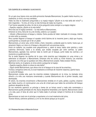 22 | PROGRAMA NACIONAL DE MEDIACIÓN ESCOLAR
LOS CUENTOS DE LA INFANCIA: BLANCANIEVES
En un país muy lejano vivía una bella princesita llamada Blancanieves. Su padre había muerto y su
madrastra, la reina, era muy vanidosa.
Todos los días la madrastra preguntaba a su espejo mágico “¿Quién es la más bella del reino?” y
éste respondía: - Tú eres, oh reina, la más hermosa de todas las mujeres.
Y así fueron pasando los años. Un día la reina preguntó como siempre a su espejo mágico:
- Espejito, espejito, ¿Quién es la más bella?
Pero esta vez el espejo contestó: - La más bella es Blancanieves.
Entonces la reina, llena de ira y de envidia, ordenó a un cazador:
- Llévate a Blancanieves al bosque y mátala. Como prueba de haber realizado mi encargo, tráeme
en este cofre su corazón.
Pero cuando llegaron al bosque el cazador sintió lástima de la inocente joven y dejó que huyera,
sustituyendo su corazón por el de un jabalí.
Blancanieves, al verse sola, sintió miedo y lloró. Llorando y andando pasó la noche, hasta que, al
amanecer llegó a un claro en el bosque y descubrió allí una preciosa casita.
Entró sin dudarlo. Los muebles eran pequeñísimos y, sobre la mesa, había siete platitos y siete
cubiertos diminutos. Subió a la alcoba, que estaba ocupada por siete camitas. La pobre
Blancanieves, agotada tras caminar toda la noche por el bosque, juntó todas las camitas y al
momento se quedó dormida.
Por la tarde llegaron los dueños de la casa: siete enanitos que trabajaban en unas minas y se
admiraron al descubrir a Blancanieves. Entonces ella les contó su triste historia. Los enanitos
suplicaron a la niña que se quedase con ellos y Blancanieves aceptó. Todos estaban felices.
Mientras tanto, en el palacio, la reina volvió a preguntar al espejo:
- Espejito espejito ¿Quién es ahora la más bella?
- Sigue siendo Blancanieves, que ahora vive en el bosque en la casa de los enanitos...
Furiosa y vengativa como era, la cruel madrastra se disfrazó de inocente viejecita y partió hacia
la casita del bosque.
Blancanieves estaba sola, pues los enanitos estaban trabajando en la mina. La malvada reina
ofreció a la niña una manzana envenenada y cuando Blancanieves dio el primer bocado, cayó
desmayada.
Al volver, los enanitos encontraron a Blancanieves tendida en el suelo, pálida y quieta; creyeron
que había muerto y le construyeron una urna de cristal para que todos los animalitos del bosque
pudieran despedirse de ella.
En ese momento apareció un príncipe a lomos de un brioso corcel y nada más contemplar a
Blancanieves quedó prendado de ella. Quiso despedirse besándola y de repente, Blancanieves volvió
a la vida, pues el beso de amor que le había dado el príncipe rompió el hechizo de la malvada
reina.
Blancanieves se casó con el príncipe y expulsaron a la cruel madrastra del reino.
“Fueron felices, comieron perdices y a mí no me dieron porque yo no quise”.
 