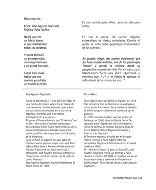 ACTIVIDADES PARA EL AULA | 23
HABÍA UNA VEZ…
Letra: José Agustín Goytisolo
Música: Paco Ibáñez
Había una vez
un lobito bueno
al que maltrataban
todos los corderos.
Y había también
un príncipe malo,
una bruja hermosa
y un pirata honrado.
Todas esas cosas
había una vez
cuando yo soñaba
un mundo al revés.
Es una canción para niños… pero no sólo para
niños.
En ella el poeta “da vuelta” algunos
estereotipos de ciertas sociedades. Cambia el
punto de vista sobre personajes tradicionales
de los cuentos.
En grupos: elegir, del cuento tradicional que
les haya tocado analizar, uno de los personajes
“malos” y contar la historia desde su
perspectiva o punto de vista. Por ejemplo: ¿y si
Blancanieves fuera una joven caprichosa y
engreída que…? ¿Y si al espejo le apenara el
sufrimiento de la reina y por eso…?
José Agustín Goytisolo
Nació en Barcelona el 13 de abril de 1928, en
una familia de origen vasco. Era el mayor de
tres hermanos; los dos menores, Juan y Luis,
son escritores reconocidos en la narrativa
española, mientras que él se dedicó
principalmente a la poesía .
Al ganar el Premio Adonais con “El retorno” en
el año 1954 se dio a conocer como poeta,
destacándose como figura representativa de la
poesía antifranquista, tomada como arma
social y política, tan importante en la España
de la dictadura.
Tuvo siempre un público fiel que sabía de
memoria varios poemas suyos, a los que Paco
Ibáñez, Rosa León o Amancio Prada pusieron
música. A pesar de sus crisis creativas y
personales, José Agustín mantuvo siempre su
compromiso con la literatura, con la justicia,
con la libertad…
José Agustín Goytisolo murió en Barcelona el
19 de marzo de 1999.
Paco Ibáñez
Paco Ibáñez nació en Valencia, España, en 1934.
Tras la Guerra Civil su familia se vio obligada a
irse al exilio. En Francia, Paco comienza estudios
de violín aunque rápidamente cambiará por la
guitarra.
En 1956 musicalizó varios poemas de Luis de
Góngora; en 1958, otros de García Lorca. Su
segundo disco "España de hoy y de siempre",
contiene poemas de Alberti, Góngora, Blas de
Otero, Gabriel Celaya, Miguel Hernández y
Francisco de Quevedo.
El Gobierno español, dirigido por el dictador
Franco, incluye a Paco Ibáñez entre los
censurados. Regresará definitivamente a España
recién en 1990.
En 1994, en el disco"La Voz y la Palabra", José
Agustín Goytisolo recita sus poemas y Paco
canta. En octubre del 2002 se reeditan sus nueve
discos esenciales y presenta en Barcelona su
último álbum "Paco Ibañez canta a Juan Agustín
Goytisolo".
 