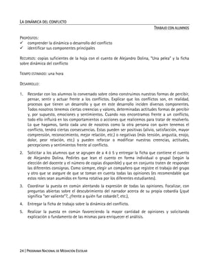 24 | PROGRAMA NACIONAL DE MEDIACIÓN ESCOLAR
LA DINÁMICA DEL CONFLICTO
TRABAJO CON ALUMNOS
PROPÓSITOS:
comprender la dinámica o desarrollo del conflicto
identificar sus componentes principales
RECURSOS: copias suficientes de la hoja con el cuento de Alejandro Dolina, “Una pelea” y la ficha
sobre dinámica del conflicto
TIEMPO ESTIMADO: una hora
DESARROLLO:
1. Recordar con los alumnos lo conversado sobre cómo construimos nuestras formas de percibir,
pensar, sentir y actuar frente a los conflictos. Explicar que los conflictos son, en realidad,
procesos que tienen un desarrollo y que en este desarrollo inciden diversos componentes.
Todos nosotros tenemos ciertas creencias y valores, determinadas actitudes formas de percibir
y, por supuesto, emociones y sentimientos. Cuando nos encontramos frente a un conflicto,
todo ello influirá en los comportamientos o acciones que realicemos para tratar de resolverlo.
Lo que hagamos, tanto cada uno de nosotros como la otra persona con quien tenemos el
conflicto, tendrá ciertas consecuencias. Estas pueden ser positivas (alivio, satisfacción, mayor
comprensión, reconocimiento, mejor relación, etc.) o negativas (más tensión, angustia, enojo,
dolor, peor relación, etc.) y pueden reforzar o modificar nuestras creencias, actitudes,
percepciones y sentimientos frente al conflicto.
2. Solicitar a los alumnos que se agrupen de a 4 ó 5 y entregar la ficha que contiene el cuento
de Alejandro Dolina. Pedirles que lean el cuento en forma individual o grupal (según la
elección del docente y el número de copias disponible) y que en conjunto traten de responder
las diferentes consignas. Como siempre, elegir un compañero que registre el trabajo del grupo
y otro que se asegure de que se toman en cuenta todas las opiniones (es recomendable que
estos roles sean asumidos en forma rotativa por los diferentes estudiantes).
3. Coordinar la puesta en común alentando la expresión de todas las opiniones. Focalizar, con
preguntas abiertas sobre el descubrimiento del narrador acerca de su propia cobardía (¿qué
significa “ser valiente”?, ¿frente a quién fue cobarde?, etc.),
4. Entregar la ficha de trabajo sobre la dinámica del conflicto.
5. Realizar la puesta en común favoreciendo la mayor cantidad de opiniones y solicitando
explicación o fundamento de las mismas para enriquecer el análisis.
 