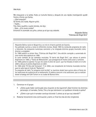 ACTIVIDADES PARA EL AULA | 25
UNA PELEA
Me empujaron a la salida. Hubo un tumulto blanco y después de una rápida investigación quedé
frente a frente con Carlos.
- ¿Qué empujás?
Se formó una rueda. Alguien gritó:
- Fajálo...
Tito, falso caudillo y sujeto temido, me dijo:
- Dale... ¿O le tenés miedo?
Entonces le acomodé una piña y ahora ya sé que soy cobarde.
Alejandro Dolina
“Crónicas del Ángel Gris”
Alejandro Dolina nació en Baigorrita y se crió en el barrio porteño de Caseros.
Ha publicado cuentos y notas en diferentes revistas. Desde 1985 ha conducido programas de radio
y televisión. Ha compuesto numerosas canciones y ha integrado distintos grupos musicales como
director y arreglador.
En 1988 publicó su primer libro, “Crónicas del Ángel Gris”. Una edición corregida y aumentada de
esta misma obra apareció en 1996.
Es autor también de las comedias musicales “El barrio del Ángel Gris”, que obtuvo el premio
Argentores en 1990; y “Teatro de Medianoche”, que protagonizó él mismo como actor y cantante.
En 1998 publicó la opereta “Lo que me costó el amor de Laura”, que fue llevada al teatro en el año
2000 y obtuvo el premio Argentores en 2001.
En 1999 editó “El libro del fantasma”. Y en 2002, una recopilación de historias musicales escritas
para la radio bajo el título de “Radiocine”.
Su programa de radio “La venganza será terrible” se mantiene desde hace quince años al frente de
las mediciones de audiencia de la medianoche. El público concurre a las audiciones, que se realizan
desde la bodega del Café Tortoni en la ciudad de Buenos Aires.
1. Conversar en el grupo:
¿Cómo pudo haber continuado esta situación al día siguiente? ¿Qué hicieron los distintos
personajes: el narrador, Carlos, Tito y los que alentaron o se quedaron mirando la pelea?
¿Cómo o por qué el narrador concluye diciendo “y ahora ya sé que soy cobarde”?
2. Redactar brevemente esta continuación y darle un final (no más de diez renglones).
 