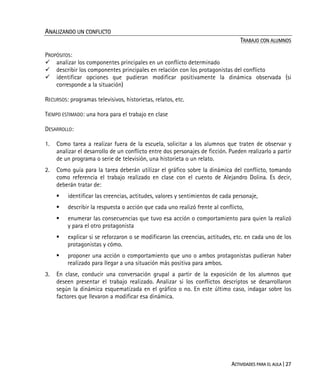 ACTIVIDADES PARA EL AULA | 27
ANALIZANDO UN CONFLICTO
TRABAJO CON ALUMNOS
PROPÓSITOS:
analizar los componentes principales en un conflicto determinado
describir los componentes principales en relación con los protagonistas del conflicto
identificar opciones que pudieran modificar positivamente la dinámica observada (si
corresponde a la situación)
RECURSOS: programas televisivos, historietas, relatos, etc.
TIEMPO ESTIMADO: una hora para el trabajo en clase
DESARROLLO:
1. Como tarea a realizar fuera de la escuela, solicitar a los alumnos que traten de observar y
analizar el desarrollo de un conflicto entre dos personajes de ficción. Pueden realizarlo a partir
de un programa o serie de televisión, una historieta o un relato.
2. Como guía para la tarea deberán utilizar el gráfico sobre la dinámica del conflicto, tomando
como referencia el trabajo realizado en clase con el cuento de Alejandro Dolina. Es decir,
deberán tratar de:
identificar las creencias, actitudes, valores y sentimientos de cada personaje,
describir la respuesta o acción que cada uno realizó frente al conflicto,
enumerar las consecuencias que tuvo esa acción o comportamiento para quien la realizó
y para el otro protagonista
explicar si se reforzaron o se modificaron las creencias, actitudes, etc. en cada uno de los
protagonistas y cómo.
proponer una acción o comportamiento que uno o ambos protagonistas pudieran haber
realizado para llegar a una situación más positiva para ambos.
3. En clase, conducir una conversación grupal a partir de la exposición de los alumnos que
deseen presentar el trabajo realizado. Analizar si los conflictos descriptos se desarrollaron
según la dinámica esquematizada en el gráfico o no. En este último caso, indagar sobre los
factores que llevaron a modificar esa dinámica.
 