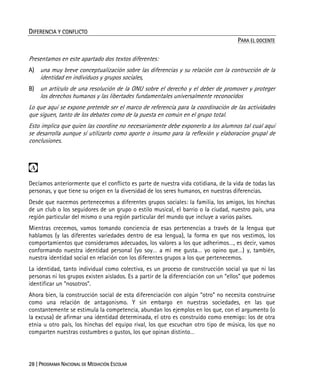28 | PROGRAMA NACIONAL DE MEDIACIÓN ESCOLAR
DIFERENCIA Y CONFLICTO
PARA EL DOCENTE
Presentamos en este apartado dos textos diferentes:
A) una muy breve conceptualización sobre las diferencias y su relación con la contrucción de la
identidad en individuos y grupos sociales,
B) un artículo de una resolución de la ONU sobre el derecho y el deber de promover y proteger
los derechos humanos y las libertades fundamentales universalmente reconocidos
Lo que aquí se expone pretende ser el marco de referencia para la coordinación de las actividades
que siguen, tanto de los debates como de la puesta en común en el grupo total.
Esto implica que quien las coordine no necesariamente debe exponerlo a los alumnos tal cual aquí
se desarrolla aunque sí utilizarlo como aporte o insumo para la reflexión y elaboracion grupal de
conclusiones.

Decíamos anteriormente que el conflicto es parte de nuestra vida cotidiana, de la vida de todas las
personas, y que tiene su origen en la diversidad de los seres humanos, en nuestras diferencias.
Desde que nacemos pertenecemos a diferentes grupos sociales: la familia, los amigos, los hinchas
de un club o los seguidores de un grupo o estilo musical, el barrio o la ciudad, nuestro país, una
región particular del mismo o una región particular del mundo que incluye a varios países.
Mientras crecemos, vamos tomando conciencia de esas pertenencias a través de la lengua que
hablamos (y las diferentes variedades dentro de esa lengua), la forma en que nos vestimos, los
comportamientos que consideramos adecuados, los valores a los que adherimos…, es decir, vamos
conformando nuestra identidad personal (yo soy… a mí me gusta… yo opino que…) y, también,
nuestra identidad social en relación con los diferentes grupos a los que pertenecemos.
La identidad, tanto individual como colectiva, es un proceso de construcción social ya que ni las
personas ni los grupos existen aislados. Es a partir de la diferenciación con un “ellos” que podemos
identificar un “nosotros”.
Ahora bien, la construcción social de esta diferenciación con algún “otro” no necesita construirse
como una relación de antagonismo. Y sin embargo en nuestras sociedades, en las que
constantemente se estimula la competencia, abundan los ejemplos en los que, con el argumento (o
la excusa) de afirmar una identidad determinada, el otro es construido como enemigo: los de otra
etnia u otro país, los hinchas del equipo rival, los que escuchan otro tipo de música, los que no
comparten nuestras costumbres o gustos, los que opinan distinto…
 