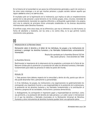 ACTIVIDADES PARA EL AULA | 29
En la historia de la humanidad no son pocos los enfrentamientos generados a partir de construir a
los otros como enemigos y es así que muchas personas y grupos sociales valoran aquello que
logran contra los otros y no con los otros.
El resultado suele ser la legitimación de la intolerancia, que implica no sólo un empobrecimiento
general de la vida personal y social (encierro en los mismos grupos, sitios, circuitos; necesidad de
estar constantemente marcando los aspectos diferentes y atribuyendo superioridad a los propios;
etc.) sino la violación de principios éticos universales establecidos en los diversos documentos
internacionales sobre Derechos Humanos.
El conflicto surge, entre otras cosas, de las diferencias y por eso es inherente a la vida humana. La
forma de abordarlo y resolverlo, con los otros y no contra ellos, es lo que permite nuestro
crecimiento como personas.

ORGANIZACIÓN DE LAS NACIONES UNIDAS
Declaración sobre el derecho y el deber de los individuos, los grupos y las instituciones de
promover y proteger los derechos humanos y las libertades fundamentales universalmente
reconocidos
Resolución aprobada por la Asamblea General 53/144
85a. sesión plenaria - 9 de diciembre de 1998
La Asamblea General,
Reafirmando la importancia de la observancia de los propósitos y principios de la Carta de las
Naciones Unidas para la promoción y la protección de todos los derechos humanos y libertades
fundamentales para todas las personas en todos los países del mundo,
(…)
Artículo 18
1. Toda persona tiene deberes respecto de la comunidad y dentro de ella, puesto que sólo en
ella puede desarrollar libre y plenamente su personalidad.
2. A los individuos, los grupos, las instituciones y las organizaciones no gubernamentales les
corresponde una importante función y una responsabilidad en la protección de la democracia,
la promoción de los derechos humanos y las libertades fundamentales y la contribución al
fomento y progreso de las sociedades, instituciones y procesos democráticos.
3. Análogamente, les corresponde el importante papel y responsabilidad de contribuir, como
sea pertinente, a la promoción del derecho de toda persona a un orden social e internacional
en el que los derechos y libertades enunciados en la Declaración Universal de Derechos
Humanos y otros instrumentos de derechos humanos puedan tener una aplicación plena.
 