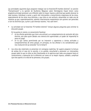 30 | PROGRAMA NACIONAL DE MEDIACIÓN ESCOLAR
Las actividades siguientes (que proponen trabajar con la historieta“El hombre distinto”, la canción
“Contamíname” y la opinión de Guillermo Magrassi sobre Hermógenes Cayo) tienen como
propósito principal promover una reflexión sobre la mayor riqueza y plenitud que puede alcanzar la
vida humana, individual o social, a partir del intercambio y conocimiento respetuoso de los otros,
especialmente de los otros muy distintos, y que ésta es una actitud a desarrollar en cada uno de
nosotros ya que, espontáneamente, solemos relacionarnos mayormente con quienes son parecidos
o con los distintos que, a priori y por diversas razones, “nos caen bien”.
La actividad con la historieta “El hombre distinto” incluye algunas preguntas para orientar la
discusión grupal.
En la puesta en común, es conveniente focalizar:
en los efectos generales que tiene una actitud y un comportamiento de exclusión del otro
distinto, aún para quien (desde una creencia de superioridad y el poder de imponerla) lo
pone en juego.
en lo que vamos permitiendo por no intervenir u oponernos a ciertas actitudes y
comportamientos de otros porque, en principio, no nos afectan o no consideramos que
nos involucren (el ya conocido “no te metas”)
Los otros dos materiales se presentan sin consignas explícitas. Se sugiere proponer la lectura
de ambos (en el caso de la canción, si es posible, escucharla) y promover un intercambio
grupal sobre lo que en ellos se dice focalizando en la apertura que cada uno propone hacia el
conocimiento y valoración de lo diferente así como en la mayor riqueza, calidad y amplitud
que esto aporta a la vida de las personas y los grupos.
 