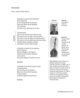 ACTIVIDADES PARA EL AULA | 33
CONTAMÍNAME
Letra y música: Pedro Guerra
Cuéntame el cuento del árbol dátil
de los desiertos,
de las mezquitas de tus abuelos.
Dame los ritmos de las darbukas
y los secretos
que hay en los libros que yo no leo...
Estribillo
Contamíname,
pero no con el humo que asfixia el aire.
Ven, pero sí con tus ojos y con tus bailes.
Ven, pero no con la rabia y los malos sueños.
Ven, pero sí con los labios que anuncian besos.
Contamíname, mézclate conmigo
que bajo mi rama tendrás abrigo.
Cuéntame el cuento de las cadenas
que te trajeron,
de los candados y los viajeros.
Dame los ritmos de los tambores
y los voceros
del barrio antiguo y del barrio nuevo.
Darbuka
Bouzouki
Darbuka:
Instrumento
árabe de
percusión
Bouzouki:
Aunque parece
que este
instrumento de
cuerdas
proviene de
Grecia, no se
descarta que
haya sido
llevado hasta
allí por gitanos
itinerantes.
Estribillo
Cuéntame el cuento de los que nunca
se descubrieron,
del río verde y de los boleros.
Dame los ritmos de los bouzukis,
los ojos negros,
la danza inquieta del hechicero.
Estribillo
Pedro Guerra nació en Güimar, un
pequeño pueblo de la isla de
Tenerife, Canarias, en 1966. A los 14
años compuso su primera canción,
sobre un texto de su padre. A los 16,
comenzó a cantar en las fiestas y
locales de todo Canarias. En 1993 se
instaló en la Península, España.
Artistas ya consagrados quisieron
cantar sus canciones: Ana Belén y
Víctor Manuel interpretaron
"Contamíname".
 