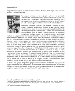 34 | PROGRAMA NACIONAL DE MEDIACIÓN ESCOLAR
HERMÓGENES CAYO
El siguiente texto es parte de una entrevista a Guillermo Magrassi, realizada por Aníbal Ford para
la revista “El Porteño”3
en 1984.
Por eso quizá sea mejor traer como ejemplo a quien era y es considerado
el hombre más culto de estas tierras argentinas en nuestro siglo [el siglo
XX]. Me refiero a Hermógenes Cayo, indio puneño que falleció en 1968 y
que los argentinos conocemos gracias al documental de [Jorge] Prelorán4
,
sin duda una de las grandes películas argentinas de todos los tiempos.
Campesino, cultivador, criancero, supo obtener y controlar el agua,
producir y elaborar sus alimentos, construir su casa, tejer sus mantas,
confeccionar sus ropas, ser amante esposo y padre, y además tallador de
imágenes para su pueblo (fue imaginero o santero, el más importante de
nuestro tiempo), pintor de cuadros y láminas, fabricante de sus propios
instrumentos musicales nativos y su ejecutante, cantor y danzarín que
empleaba en sus pantomimas las máscaras heredadas, respetuoso de los ancestros, compartió y
organizó fiestas y ceremonias para medir el tiempo, asistió religiosamente a sus vecinos, aprendió
“por sí” a leer y escribir en castellano y hasta en latín, construyó su propio armonio con sólo ver,
desarmar y volver a armar uno ajeno para hacer el propio y componer música, ganó o mejor dicho
supo reconquistar su tierra al ser de los pocos indígenas que obtuvieron el título de propiedad
oficial de las que desde siempre fueran las tierras de los suyos, como consecuencia del famoso
“Malón de la Paz por las rutas de la Patria”, que trajo caminando hasta Buenos Aires cerca de dos
centenares de puneños, collas y chiriguanos en 1947, y hasta habiendo estado en Luján, construyó
junto a su casa de Miraflores de la Candelaria de Cochinoca y Casabindo, en Jujuy, su propia
reproducción de la Basílica neogótica, con adobes, ofrendas de latón en suerte de ex votos de plata
y botellas por vitrales. Fue llamado “El Leonardo (por Da Vinci) de la Puna” y es considerado el
hombre más culto del país por haber conocido y empleado la cultura ancestral de su pueblo
indígena con todas las modificaciones introducidas en la común historia colonial y neocolonial,
esto es: porque supo de todos los resortes de su cultura e incorporó e hizo propio todo lo que
procedente de otras culturas (en este caso la dominante) estuvo a su alcance.
En torno a este ejemplo me gustaría agregar que comparado con Hermógenes Cayo yo, que he
pasado 30 años de mi vida investigando o en universidades como alumno y profesor, me considero
infinitamente menos culto porque conozco y sé emplear muy pocas cosas de la cultura en que
estoy inmerso y es más lo que compro o intercambio que lo que sé hacer.
3
Revista “El Porteño”, Año III Nº 33, Septiembre 1984, Bs.As.., pp. 70-73
4
Documental “Hermógenes Cayo (Imaginero)” (1967). Fecha de estreno: 30 de enero de 1969. Dirección, fotografía y
locución: Jorge Prelorán. Guión: Jorge Prelorán según el argumento de Isabel Franco. Asesoría musical: Leda Valladares
 
