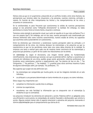 ACTIVIDADES PARA EL AULA | 35
NUESTRAS PERCEPCIONES
PARA EL DOCENTE
Hemos visto ya que en el surgimiento y desarrollo de un conflicto inciden, entre otros factores, las
percepciones que tenemos sobre las situaciones y las personas, nuestras creencias, actitudes y
valores. En función de ellos interpretamos los hechos y los comportamientos de los otros y
actuamos en consecuencia.
En la cotidianeidad, es poco frecuente que cuestionemos la validez de nuestras percepciones
porque se nos presentan como “reflejando directamente” la realidad. Sin embargo, no todos
percibimos lo mismo frente al mismo hecho, situación o estímulo.
Tomemos como ejemplo la percepción visual, que suele ser aquella en la que más confiamos (“lo vi
con mis propios ojos”). Sin embargo, aún en ese caso, nuestra percepción está condicionada por
diversos elementos tales como nuestros conocimientos, nuestro estado de ánimo, los supuestos
que asumimos como autoevidentes sin cuestionarlos…
Entre los elementos que intervienen y condicionan nuestra percepción sobre las actitudes y el
comportamiento de los otros, nos interesa destacar los estereotipos y los prejuicios ya que su
característica es que no los percibimos como tales sino como datos directos de la realidad. Es
entonces una tarea a realizar para cada uno de nosotros tomar conciencia de los estereotipos y
prejuicios que portamos y a partir de los cuales nos relacionamos con los demás.
Un estereotipo es, según el diccionario, una imagen mental global, no fundamentada
científicamente, más emocional que racional, con que se pretende definir, tipificar y caracterizar al
conjunto de individuos de una etnia, pueblo, grupo social, generación, colectivo profesional, etc.
(¿cuántas veces comentamos, positiva o negativamente, que “los jóvenes de hoy en día…”, “los
inmigrantes…”, “los políticos…”, “las modelos…”,? ;¿cuántas otras veces sentimos nosotros el peso
de algunos estereotipos sobre, por ejemplo, “los profesores…”?)
Dos aspectos que surgen de esta definición son:
los estereotipos son compartidos por mucha gente, no son las imágenes mentales de un solo
individuo;
se atribuyen a una persona determinada en tanto miembro de un grupo y no como individuo.
Otros rasgos muy importantes son:
completan la información cuando ésta es ambigua.
orientan las expectativas.
recordamos con más facilidad la información que es congruente con el estereotipo (y
olvidamos la que lo contradice).
Los prejuicios introducen los elementos de valoración y acción. Podemos definir un prejuicio como
una afirmación o juicio previo, no comprobado, de carácter favorable o desfavorable, que orienta la
acción. Algunos autores toman sólo el aspecto emocional o valorativo del prejuicio, reservando el
término discriminación para el comportamiento que deriva de él.
 