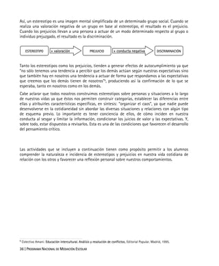 36 | PROGRAMA NACIONAL DE MEDIACIÓN ESCOLAR
Así, un estereotipo es una imagen mental simplificada de un determinado grupo social. Cuando se
realiza una valoración negativa de un grupo en base al estereotipo, el resultado es el prejuicio.
Cuando los prejuicios llevan a una persona a actuar de un modo determinado respecto al grupo o
individuo prejuzgado, el resultado es la discriminación.
Tanto los estereotipos como los prejuicios, tienden a generar efectos de autocumplimiento ya que
"no sólo tenemos una tendencia a percibir que los demás actúan según nuestras expectativas sino
que también hay en nosotros una tendencia a actuar de forma que respondamos a las expectativas
que creemos que los demás tienen de nosotros"5
, produciendo así la confirmación de lo que se
esperaba, tanto en nosotros como en los demás.
Cabe aclarar que todos nosotros construimos estereotipos sobre personas y situaciones a lo largo
de nuestras vidas ya que éstos nos permiten construir categorías, establecer las diferencias entre
ellas y atribuirles características específicas, en síntesis: “organizar el caos”, ya que nadie puede
desenvolverse en la cotidianeidad sin abordar las diversas situaciones y relaciones con algún tipo
de esquema previo. Lo importante es tener conciencia de ellos, de cómo inciden en nuestra
conducta al sesgar y limitar la información, condicionar los juicios de valor y las expectativas. Y,
sobre todo, estar dispuestos a revisarlos. Esta es una de las condiciones que favorecen el desarrollo
del pensamiento crítico.
Las actividades que se incluyen a continuación tienen como propósito permitir a los alumnos
comprender la naturaleza e incidencia de estereotipos y prejuicios en nuestra vida cotidiana de
relación con los otros y favorecer una reflexión personal sobre nuestros comportamientos.
5
Colectivo Amani: Educación intercultural. Análisis y resolución de conflictos, Editorial Popular, Madrid, 1995.
ESTEREOTIPO PREJUICIO DISCRIMINACIÓN+ valoración + conducta negativa
 