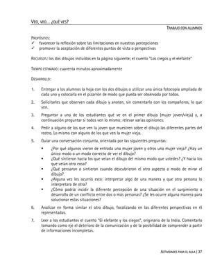 ACTIVIDADES PARA EL AULA | 37
VEO, VEO… ¿QUÉ VES?
TRABAJO CON ALUMNOS
PROPÓSITOS:
favorecer la reflexión sobre las limitaciones en nuestras percepciones
promover la aceptación de diferentes puntos de vista o perspectivas
RECURSOS: los dos dibujos incluidos en la página siguiente; el cuento “Los ciegos y el elefante”
TIEMPO ESTIMADO: cuarenta minutos aproximadamente
DESARROLLO:
1. Entregar a los alumnos la hoja con los dos dibujos o utilizar una única fotocopia ampliada de
cada uno y colocarla en el pizarrón de modo que pueda ser observada por todos.
2. Solicitarles que observen cada dibujo y anoten, sin comentarlo con los compañeros, lo que
ven.
3. Preguntar a uno de los estudiantes qué ve en el primer dibujo (mujer joven/vieja) y, a
continuación preguntar si todos ven lo mismo; relevar varias opiniones.
4. Pedir a alguno de los que ven la joven que muestren sobre el dibujo las diferentes partes del
rostro. Lo mismo con alguno de los que ven la mujer vieja.
5. Guíar una conversación conjunta, orientada por las siguientes preguntas:
¿Por qué algunos vieron de entrada una mujer joven y otros una mujer vieja? ¿Hay un
único modo o un modo correcto de ver el dibujo?
¿Qué sintieron hacia los que veían el dibujo del mismo modo que ustedes? ¿Y hacia los
que veían otra cosa?
¿Qué pensaron o sintieron cuando descubrieron el otro aspecto o modo de mirar el
dibujo?
¿Alguna vez les ocurrió esto: interpretar algo de una manera y que otra persona lo
interpretara de otra?
¿Cómo podría incidir la diferente percepción de una situación en el surgimiento o
desarrollo de un conflicto entre dos o más personas? ¿Se les ocurre alguna manera para
solucionar estas situaciones?
6. Analizar en forma similar el otro dibujo, focalizando en las diferentes perspectivas en él
representadas.
7. Leer a los estudiantes el cuento “El elefante y los ciegos”, originario de la India. Comentarlo
tomando como eje el deterioro de la comunicación y de la posibilidad de comprender a partir
de informaciones incompletas.
 