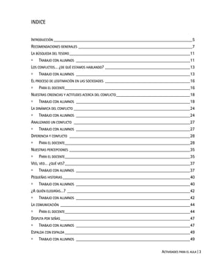 ACTIVIDADES PARA EL AULA | 3
INDICE
INTRODUCCIÓN ______________________________________________________________5
RECOMENDACIONES GENERALES ___________________________________________________7
LA BÚSQUEDA DEL TESORO______________________________________________________11
TRABAJO CON ALUMNOS ___________________________________________________11
LOS CONFLICTOS… ¿DE QUÉ ESTAMOS HABLANDO? ______________________________________13
TRABAJO CON ALUMNOS ___________________________________________________13
EL PROCESO DE LEGITIMACIÓN EN LAS SOCIEDADES ______________________________________16
PARA EL DOCENTE________________________________________________________16
NUESTRAS CREENCIAS Y ACTITUDES ACERCA DEL CONFLICTO_________________________________18
TRABAJO CON ALUMNOS ___________________________________________________18
LA DINÁMICA DEL CONFLICTO ____________________________________________________24
TRABAJO CON ALUMNOS ___________________________________________________24
ANALIZANDO UN CONFLICTO ____________________________________________________27
TRABAJO CON ALUMNOS ___________________________________________________27
DIFERENCIA Y CONFLICTO ______________________________________________________28
PARA EL DOCENTE________________________________________________________28
NUESTRAS PERCEPCIONES ______________________________________________________35
PARA EL DOCENTE________________________________________________________35
VEO, VEO… ¿QUÉ VES?________________________________________________________37
TRABAJO CON ALUMNOS ___________________________________________________37
PEQUEÑAS HISTORIAS_________________________________________________________40
TRABAJO CON ALUMNOS ___________________________________________________40
¿A QUIÉN ELEGIRÍAS…? _______________________________________________________42
TRABAJO CON ALUMNOS ___________________________________________________42
LA COMUNICACIÓN __________________________________________________________44
PARA EL DOCENTE________________________________________________________44
DISPUTA POR SEÑAS__________________________________________________________47
TRABAJO CON ALUMNOS ___________________________________________________47
ESPALDA CON ESPALDA ________________________________________________________49
TRABAJO CON ALUMNOS ___________________________________________________49
 