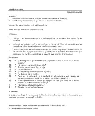 40 | PROGRAMA NACIONAL DE MEDIACIÓN ESCOLAR
PEQUEÑAS HISTORIAS
TRABAJO CON ALUMNOS
PROPÓSITOS:
favorecer la reflexión sobre las interpretaciones que hacemos de los hechos.
identificar algunos estereotipos que inciden en esas interpretaciones.
RECURSOS: los textos incluidos en la página siguiente
TIEMPO ESTIMADO: 30 minutos aproximadamente
DESARROLLO:
1. Entregar a cada alumno una copia de la página siguiente, con los textos “Una historia” 6
y “El
accidente”
2. Indicarles que deberán resolver las consignas en forma individual, sin consultar con los
compañeros. Asigne aproximadamente 10 minutos para esta tarea.
3. Coordine una puesta en común relevando una por una las respuestas y comentándolas en
relación con cómo agregamos información que no figura en el relato o descartamos otra que
no coincide con nuestras expectativas. La siguiente guía le servirá de orientación:
UNA HISTORIA
A) ? ¿Están seguros de que el hombre que apagaba las luces y el dueño son la misma
persona?
B) ? ¿Se trata necesariamente de un robo?
C) F Según la historia, nadie forzó la caja.
D) V Eso dice la historia.
E) ? ¿Cómo saben que el llamado era a la policía?
F) ? ¿Se dice que era un hombre?
G) ? Puede ser a la noche, antes de cerrar. Puede ser a la mañana, al abrir y apagar las
luces que quedan encendidas por la noche. La historia no lo especifica.
H) V Si no suponemos que el hombre que apagaba las luces y el dueño son la misma
persona, es cierto que son tres personajes.
I) ? ¿Qué dato señala que se asustaron?
J) V Coincide con los hechos relatados.
EL ACCIDENTE
La persona que dirige el Departamento de Cirugía es la madre... pero no se suele esperar a una
mujer desempeñando ese cargo y/o profesión.
6
Adaptado de AA.VV.: “Técnicas participativas de educación popular”, Ed. Popular, Madrid, 1992.
 