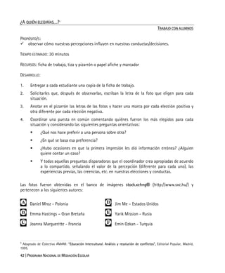 42 | PROGRAMA NACIONAL DE MEDIACIÓN ESCOLAR
¿A QUIÉN ELEGIRÍAS…?7
TRABAJO CON ALUMNOS
PROPÓSITO/S:
observar cómo nuestras percepciones influyen en nuestras conductas/decisiones.
TIEMPO ESTIMADO: 30 minutos
RECURSOS: ficha de trabajo, tiza y pizarrón o papel afiche y marcador
DESARROLLO:
1. Entregar a cada estudiante una copia de la ficha de trabajo.
2. Solicitarles que, después de observarlas, escriban la letra de la foto que eligen para cada
situación.
3. Anotar en el pizarrón las letras de las fotos y hacer una marca por cada elección positiva y
otra diferente por cada elección negativa.
4. Coordinar una puesta en común comentando quiénes fueron los más elegidos para cada
situación y considerando las siguientes preguntas orientativas:
¿Qué nos hace preferir a una persona sobre otra?
¿En qué se basa esa preferencia?
¿Hubo ocasiones en que la primera impresión les dió información errónea? ¿Alguien
quiere contar un caso?
Y todas aquellas preguntas disparadoras que el coordinador crea apropiadas de acuerdo
a lo compartido, señalando el valor de la percepción (diferente para cada uno), las
experiencias previas, las creencias, etc. en nuestras elecciones y conductas.
Las fotos fueron obtenidas en el banco de imágenes stock.xchng® (http://www.sxc.hu/) y
pertenecen a los siguientes autores:
 Daniel Mroz - Polonia  Jim Me – Estados Unidos
 Emma Hastings – Gran Bretaña  Yarik Mission - Rusia
 Joanna Margueritte - Francia  Emin Ozkan - Turquía
7
Adaptado de Colectivo AMANI: "Educación Intercultural. Análisis y resolución de conflictos", Editorial Popular, Madrid,
1995.
 