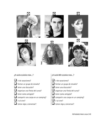 ACTIVIDADES PARA EL AULA | 43
  
 

¿A QUIÉN ELEGIRÍAS PARA…?
ir de vacaciones?
formar un grupo de estudio?
tener una discusión?
organizar una fiesta del curso?
tener como amigo/a?
compartir una carpa en un camping?
ir al cine?
tomar algo y conversar?
¿A QUIÉN NO ELEGIRÍAS PARA…?
ir de vacaciones?
formar un grupo de estudio?
tener una discusión?
organizar una fiesta del curso?
tener como amigo/a?
compartir una carpa en un camping?
ir al cine?
tomar algo y conversar?
 