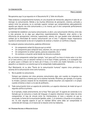 44 | PROGRAMA NACIONAL DE MEDIACIÓN ESCOLAR
LA COMUNICACIÓN
PARA EL DOCENTE
Recuperamos aquí lo ya expuesto en el Documento Nº 2, Taller de difusión:
Toda conducta o comportamiento humano, en una situación de interacción, adquiere el valor de un
mensaje: es comunicación. Debido a las muchas diferencias de percepción, creencia, actitudes y
valores entre las personas, no es acertado suponer siempre que comprendemos adecuadamente
aquello que alguien nos está comunicando o, a la inversa, que el otro comprende perfectamente
aquello que comunicamos.
La habilidad de establecer una buena comunicación, es decir, una comunicación efectiva, entre dos
o más personas no es algo que adquirimos espontáneamente. Requiere estar atento a las
diferencias de percepciones, creencias, suposiciones, valores, etc. que pueden estar afectando la
calidad y/o la efectividad de nuestra comunicación con el otro. Y adquiere mayor importancia
cuando la comunicación se da con el propósito de analizar y resolver un conflicto o disputa.
En cualquier proceso comunicativo, podemos diferenciar:
Un componente verbal (el discurso que se emite)
Un componente para-verbal (el tono, volumen, etc. con que se habla)
Un componente no verbal ( gestos, posturas corporales, etc.)
Un contexto o situación social donde ese discurso se produce.
Así, un mismo componente verbal (por ejemplo: “vení para acá”) no tiene el mismo valor si se dice
en un tono sereno y con un volumen normal o si se lo hace irritado y gritando, si se acompaña con
un gesto suave o enérgico con la mano y/o el brazo, si lo emite una madre llamando a un hijo
pequeño o un docente a un alumno que se ha comportado inadecuadamente.
Paul Watzlawick, en su obra "Teoría de la comunicación humana" expone cinco principios o
axiomas de la comunicación entre seres humanos:
1. No es posible no comunicarse.
Siempre que estamos con otras personas comunicamos algo, aún cuando no tengamos esa
intención explícita o creamos que no lo estamos haciendo. Pensemos, por ejemplo, en el gesto,
la mirada y postura corporal de los estudiantes cuando escuchan una exposición o el propio
cuando entramos a clase o a la sala de profesores…
2. Toda comunicación tiene un aspecto de contenido y un aspecto relacional, de modo tal que el
segundo califica al primero.
Es el ejemplo, citado anteriormente, de la frase “Vení para acá”. El aspecto de contenido es la
llamada que se comunica a través del lenguaje; el aspecto relacional incluye todos los otros
componentes: el tipo de vínculo entre los interlocutores, el tono y volumen en que es
enunciado, la forma de la enunciación (pedido, orden…), el contexto o situación en se produce,
etc. Es este segundo aspecto el que en realidad define cómo debe ser comprendido el
contenido del mensaje, en el marco de la relación entre los hablantes.
 
