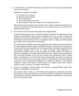 ACTIVIDADES PARA EL AULA | 45
3. La naturaleza de una relación depende de la puntuación de las secuencias de comunicación
entre los comunicantes.
Supongamos el siguiente intercambio:
A: -Por favor, vení un minuto.
B: -No puedo, estoy ocupado.
A: -No me contestes así.
B: -Y vos no me hables con ese tono.
A: -No te hablé con ningún tono especial, yo sólo te pedí que vinieras…
Cada uno de los comunicantes ubica el punto de inicio u origen en momentos diferentes de la
secuencia comunicativa (lo que implica atribuir al otro la mala actitud y a uno mismo sólo la
esperable reacción a ella).
4. Los seres humanos se comunican tanto digital como analógicamente.
La comunicación digital consiste en transmitir información mediante la combinación de signos
arbitrarios, convencionales, que no guardan semejanza alguna con las ideas u objetos que
representan. Por ejemplo, el código Morse o los colores de un semáforo. Es el caso, también,
del lenguaje humano (utilizamos “mesa” en castellano, “table” en inglés, etc.). Permite lograr
gran precisión en la transmisión de la información.
En la comunicación analógica existe alguna semejanza entre aquello que se quiere transmitir
y el signo usado para hacerlo. Aunque no podamos entender lo que nos dice un extranjero en
su idioma, fácilmente comprendemos si nos está preguntando, amenazando, agradeciendo. Es
comunicación analógica toda la que no utiliza el lenguaje. Según Watzlawick "La
comunicación analógica tiene sus raíces en períodos mucho más arcaicos de la evolución y
posee, por consiguiente, una validez mucho más general que el modo de comunicación digital,
que es más bien abstracto". Es por eso que al percibir una contradicción entre el aspecto
digital y el analógico en una comunicación con otro (por ejemplo, “por favor, veni para acá”
dicho en tono amenazante o con un gesto airado) en la interpretación del mensaje tendemos
a dar mayor valor al componente analógico que al digital. Sin embargo, la comunicación
analógica es mucho más imprecisa. ¿Llora de pena o de alegría?, ¿esa sonrisa, significa
simpatía o ironía?,. su silencio, ¿es respeto o indiferencia?
5. Todos los intercambios comunicacionales son simétricos o complementarios, según estén
basados en la igualdad o en la diferencia.
Este axioma se refiere no sólo a los intercambios comunicacionales considerando la posición
de las personas involucradas (jerárquica o similar) sino también al contenido y relación de los
intercambios. Así, dos pares pueden mantener un intercambio complementario si uno de ellos
grita y el otro se calla o cede.
 