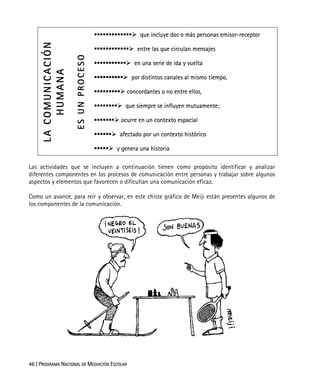 46 | PROGRAMA NACIONAL DE MEDIACIÓN ESCOLAR
que incluye dos o más personas emisor-receptor
entre las que circulan mensajes
en una serie de ida y vuelta
por distintos canales al mismo tiempo,
concordantes o no entre ellos,
que siempre se influyen mutuamente;
ocurre en un contexto espacial
afectado por un contexto histórico
LACOMUNICACIÓN
HUMANA
ESUNPROCESO
y genera una historia
Las actividades que se incluyen a continuación tienen como propósito identificar y analizar
diferentes componentes en los procesos de comunicación entre personas y trabajar sobre algunos
aspectos y elementos que favorecen o dificultan una comunicación eficaz.
Como un avance, para reír y observar, en este chiste gráfico de Meiji están presentes algunos de
los componentes de la comunicación.
 