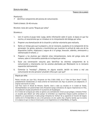 ACTIVIDADES PARA EL AULA | 47
DISPUTA POR SEÑAS
TRABAJO CON ALUMNOS
PROPÓSITO/S:
identificar componentes del proceso de comunicación.
TIEMPO ESTIMADO: 30-40 minutos
RECURSOS: texto del cuento “Disputa por señas”
DESARROLLO:
1. Leer el cuento al grupo total. Luego, darles información sobre el autor, la época en que fue
escrito y el anacronismo que se introduce en la interpretación del diálogo por señas.
2. Proponer una dramatización de la situación y solicitar voluntarios para realizarla.
3. Darles un tiempo para que la preparen y, de ser necesario, ayudarlos en la composición de los
personajes: los gestos, posturas y movimientos que muestran la actitud de cada uno de los
disputantes (calmo, respetuoso y seguro de sí el griego, bravucón, soberbio, amenazante y
sobreactuado el romano…)
4. Proponer a los alumnos que redacten otras interpretaciones, tanto del griego como del
romano, sobre el intercambio sostenido en la disputa por señas.
5. Guiar una conversación conjunta para identificar los distintos componentes de la
comunicación y relacionarlos con los axiomas planteados por Watzlawick no es necesario
exponerlos teóricamente).
6. Comentar la “moraleja”: ¿Podemos, en alguna ocasión, decidir no tomar a mal una
comunicación de otra persona? ¿Cuándo? ¿Para qué o por qué?
Disputa por señas
Relato incluido por Juan Ruiz, Arcipreste de Hita (1283-1350), en el “Libro de Buen Amor” (1343),
probablemente reelaborando un relato anterior de transmisión oral. Aquí se presenta una adaptación, el
original está escrito en verso.
Juan Ruiz nació en Alcalá de Henares, Castilla. Llevó a cabo sus estudios en la ciudad de Toledo,
desempeñándose con posterioridad como Arcipreste (cargo eclesiástico de alguna importancia) en Hita,
una población situada actualmente en la provincia de Guadalajara.
En el relato de la disputa por señas se aprecia una contradicción inicial ya que griegos y romanos firman
un acuerdo para debatir por señas porque no entendían sus respectivas lenguas (¿cómo acordaron el
debate?) y un anacronismo: el sabio griego interpreta los “dichos” de su oponente en función del dogma
católico de la Trinidad (Dios es uno y tres personas a la vez: padre, hijo y Espíritu Santo), que no existía
en la época en que se sitúa la historia pero sí era hegemónico en la Edad Media, en España.
 