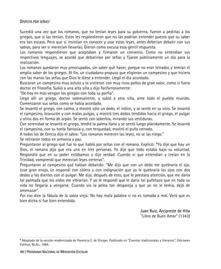 48 | PROGRAMA NACIONAL DE MEDIACIÓN ESCOLAR
DISPUTA POR SEÑAS8
Sucedió una vez que los romanos, que no tenían leyes para su gobierno, fueron a pedirlas a los
griegos, que sí las tenían. Estos les respondieron que no las podrían entender puesto que su saber
era tan escaso. Pero que si insistían en conocer y usar estas leyes, antes deberían debatir con sus
sabios, para ver si merecían llevarlas. Dieron como excusa esta gentil respuesta.
Los romanos respondieron que aceptaban y firmaron un convenio. Como no entendían sus
respectivos lenguajes, se acordó que debatirían por señas y fijaron públicamente un día para la
realización.
Los romanos quedaron muy preocupados, sin saber qué hacer, porque no eran letrados y temían el
amplio saber de los griegos. Al fin, un ciudadano propuso que eligieran un campesino y que hiciera
con las manos las señas que Dios le diese a entender. Llegó el día acordado.
Buscaron un campesino muy astuto y lo vistieron con muy ricos paños de gran valor, como si fuera
doctor en filosofía. Subió a una alta silla y dijo fanfarronamente:
“De hoy en más vengan los griegos con toda su porfía”.
Llegó allí un griego, doctor sobresaliente, y subió a otra silla, ante todo el pueblo reunido.
Comenzaron sus señas como se había acordado.
Se levantó el griego, con calma, y mostró sólo un dedo, el índice, y se sentó en su sitio. Se levantó
el campesino, bravucón y con malas pulgas, y mostró tres dedos tendidos hacia el griego, el pulgar
y otros dos en forma de arpón. Se sentó con soberbia, mirando sus vestiduras.
Con serenidad se levantó el griego, tendió la palma llana y se sentó luego plácidamente. Se levantó
el campesino, con su tonta fantasía y, con terquedad, mostró el puño cerrado.
A todos los de Grecia dijo el sabio: “Los romanos merecen las leyes, no se las niego.”
Se retiraron todos en armonía y paz.
Preguntaron al griego qué fue lo que habló por señas con el romano. Explicó: “Yo dije que hay un
Dios, el romano dijo que era uno en tres personas. Yo dije que todo estaba bajo su voluntad.
Respondió que en su poder estábamos y dijo verdad. Cuando vi que entendían y creían en la
Trinidad, comprendí que merecían leyes certeras”.
Preguntaron al campesino qué habían debatido: “Me dijo que con un dedo me quebraría el ojo,
tuve gran enojo. Le respondí con cólera y con indignación que yo le quebraría los ojos con dos
dedos y los dientes con el pulgar. Me dijo, después de esto, que le prestara atención, que me daría
tal palmada que los oídos me vibrarían. Y yo le respondí que le daría tal puñetazo que en toda su
vida no llegaría a vengarse. Cuando vio la pelea tan despareja y que yo no le temía, dejó de
amenazar”.
Por eso dice la fábula de la sabia vieja: No hay mala palabra si no es tomada a mal. Verá que es
bien dicha si fue bien entendida.
Juan Ruiz, Arcipreste de Hita
"Libro de Buen Amor" (1343)
8
Adaptado de la versión modernizada de Florencia E. de Giniger. Publicado en “Cuentos tradicionales y literarios”, Ediciones
Colihue, Bs.As., 1984.
 