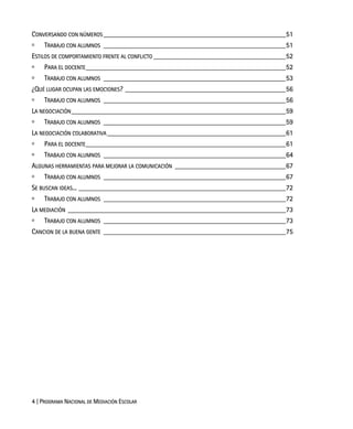4 | PROGRAMA NACIONAL DE MEDIACIÓN ESCOLAR
CONVERSANDO CON NÚMEROS ___________________________________________________51
TRABAJO CON ALUMNOS ___________________________________________________51
ESTILOS DE COMPORTAMIENTO FRENTE AL CONFLICTO _____________________________________52
PARA EL DOCENTE________________________________________________________52
TRABAJO CON ALUMNOS ___________________________________________________53
¿QUÉ LUGAR OCUPAN LAS EMOCIONES? _____________________________________________56
TRABAJO CON ALUMNOS ___________________________________________________56
LA NEGOCIACIÓN____________________________________________________________59
TRABAJO CON ALUMNOS ___________________________________________________59
LA NEGOCIACIÓN COLABORATIVA__________________________________________________61
PARA EL DOCENTE________________________________________________________61
TRABAJO CON ALUMNOS ___________________________________________________64
ALGUNAS HERRAMIENTAS PARA MEJORAR LA COMUNICACIÓN _______________________________67
TRABAJO CON ALUMNOS ___________________________________________________67
SE BUSCAN IDEAS... __________________________________________________________72
TRABAJO CON ALUMNOS ___________________________________________________72
LA MEDIACIÓN _____________________________________________________________73
TRABAJO CON ALUMNOS ___________________________________________________73
CANCION DE LA BUENA GENTE ___________________________________________________75
 