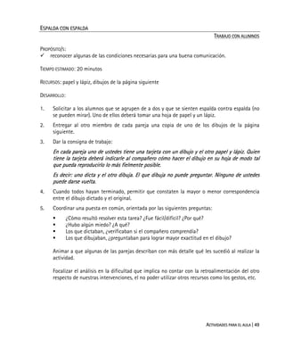 ACTIVIDADES PARA EL AULA | 49
ESPALDA CON ESPALDA
TRABAJO CON ALUMNOS
PROPÓSITO/S:
reconocer algunas de las condiciones necesarias para una buena comunicación.
TIEMPO ESTIMADO: 20 minutos
RECURSOS: papel y lápiz, dibujos de la página siguiente
DESARROLLO:
1. Solicitar a los alumnos que se agrupen de a dos y que se sienten espalda contra espalda (no
se pueden mirar). Uno de ellos deberá tomar una hoja de papel y un lápiz.
2. Entregar al otro miembro de cada pareja una copia de uno de los dibujos de la página
siguiente.
3. Dar la consigna de trabajo:
En cada pareja uno de ustedes tiene una tarjeta con un dibujo y el otro papel y lápiz. Quien
tiene la tarjeta deberá indicarle al compañero cómo hacer el dibujo en su hoja de modo tal
que pueda reproducirlo lo más fielmente posible.
Es decir: uno dicta y el otro dibuja. El que dibuja no puede preguntar. Ninguno de ustedes
puede darse vuelta.
4. Cuando todos hayan terminado, permitir que constaten la mayor o menor correspondencia
entre el dibujo dictado y el original.
5. Coordinar una puesta en común, orientada por las siguientes preguntas:
¿Cómo resultó resolver esta tarea? ¿Fue fácil/difícil? ¿Por qué?
¿Hubo algún miedo? ¿A qué?
Los que dictaban, ¿verificaban si el compañero comprendía?
Los que dibujaban, ¿preguntaban para lograr mayor exactitud en el dibujo?
Animar a que algunas de las parejas describan con más detalle qué les sucedió al realizar la
actividad.
Focalizar el análisis en la dificultad que implica no contar con la retroalimentación del otro
respecto de nuestras intervenciones, el no poder utilizar otros recursos como los gestos, etc.
 