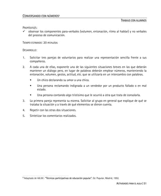 ACTIVIDADES PARA EL AULA | 51
CONVERSANDO CON NÚMEROS9
TRABAJO CON ALUMNOS
PROPÓSITO/S:
observar los componentes para-verbales (volumen, entonación, ritmo al hablar) y no verbales
del proceso de comunicación.
TIEMPO ESTIMADO: 20 minutos
DESARROLLO:
1. Solicitar tres parejas de voluntarios para realizar una representación sencilla frente a sus
compañeros.
2. A cada una de ellas, exponerle una de las siguientes situaciones breves en las que deberán
mantener un diálogo pero, en lugar de palabras deberán emplear números, manteniendo la
entonación, volumen, gestos, actitud, etc. que se utilizaría en un intercambio con palabras.
Un chico declarando su amor a una chica.
Una persona reclamando indignada a un vendedor por un producto fallado o en mal
estado.
Una persona contando algo tristísimo que le ocurrió a otra que trata de consolarla.
3. La primera pareja representa su escena. Solicitar al grupo en general que explique de qué se
trataba la situación y a través de qué elementos se dieron cuenta.
4. Repetir con las otras dos situaciones.
5. Sintetizar los comentarios realizados.
9
Adaptado de AA.VV.: “Técnicas participativas de educación popular”, Ed. Popular, Madrid, 1992.
 