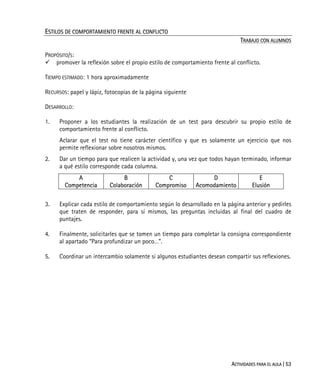 ACTIVIDADES PARA EL AULA | 53
ESTILOS DE COMPORTAMIENTO FRENTE AL CONFLICTO
TRABAJO CON ALUMNOS
PROPÓSITO/S:
promover la reflexión sobre el propio estilo de comportamiento frente al conflicto.
TIEMPO ESTIMADO: 1 hora aproximadamente
RECURSOS: papel y lápiz, fotocopias de la página siguiente
DESARROLLO:
1. Proponer a los estudiantes la realización de un test para descubrir su propio estilo de
comportamiento frente al conflicto.
Aclarar que el test no tiene carácter científico y que es solamente un ejercicio que nos
permite reflexionar sobre nosotros mismos.
2. Dar un tiempo para que realicen la actividad y, una vez que todos hayan terminado, informar
a qué estilo corresponde cada columna.
A
Competencia
B
Colaboración
C
Compromiso
D
Acomodamiento
E
Elusión
3. Explicar cada estilo de comportamiento según lo desarrollado en la página anterior y pedirles
que traten de responder, para sí mismos, las preguntas incluidas al final del cuadro de
puntajes.
4. Finalmente, solicitarles que se tomen un tiempo para completar la consigna correspondiente
al apartado “Para profundizar un poco…”.
5. Coordinar un intercambio solamente si algunos estudiantes desean compartir sus reflexiones.
 