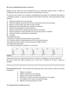 54 | PROGRAMA NACIONAL DE MEDIACIÓN ESCOLAR
MI ESTILO DE COMPORTAMIENTO FRENTE AL CONFLICTO
Después de leer cada una de las afirmaciones que se mencionan abajo, piensa si refleja un
comportamiento que utilizas con frecuencia, ocasionalmente o rara vez.
En el primer caso, coloca 3 en el casillero correspondiente del cuadro, en el segundo caso coloca 2
y, finalmente, coloca 1 si rara vez reaccionas de ese modo. Al terminar, suma los puntajes de cada
columna.
1) Amenazas o peleas con la otra persona.
2) Tratas de negociar los puntos de vista de la otra persona tanto como los tuyos.
3) Buscas un punto medio, que cada uno ceda un poco.
4) Aceptas que estás equivocado aun cuando no lo creas así.
5) Tratas de no encontrarte con la otra persona.
6) Buscas constantemente argumentos para sostener tu opinión.
7) Tratas de averiguar en qué coinciden y en qué no para reducir el conflicto.
8) Tratas de alcanzar una solución de compromiso.
9) Te rindes.
10) Cambias de tema.
11) Gritas o te quejas hasta que obtienes lo que quieres.
12) Tratas de exponer tus preocupaciones al otro y escuchar las suyas.
13) Concedes un poco y pides a la otra persona que haga lo mismo.
14) Finges estar de acuerdo.
15) Tratas de transformar la situación en una broma.
A B C D E
1) 2) 3) 4) 5)
6) 7) 8) 9) 10)
11) 12) 13) 14) 15)
Totales
¿Cuál de los estilos de comportamiento frente al conflicto corresponde a tu puntaje más alto?
¿Es éste el estilo que mejor concuerda con tu visión de tí mismo/a? ¿Y los que le siguen en
puntaje?
PARA PROFUNDIZAR UN POCO… escribí al dorso de la hoja qué haces y qué sientes en cada una de estas
situaciones:
1. Alguien me empuja
2. Saludo a alguien y no me contesta
3. Alguien usa mis cosas sin pedírmelo
4. Me hacen un chiste o me ponen un apodo que no me gusta
5. Un amigo/a no me invita a una salida en grupo
6. Alguien me acusa de algo que no hice
 