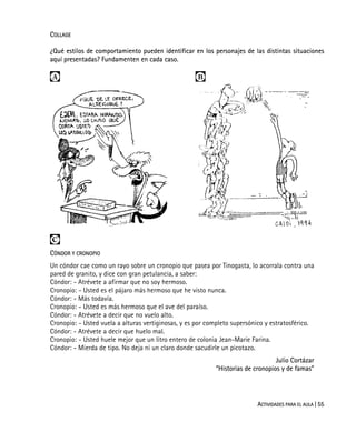 ACTIVIDADES PARA EL AULA | 55
COLLAGE
¿Qué estilos de comportamiento pueden identificar en los personajes de las distintas situaciones
aquí presentadas? Fundamenten en cada caso.
 

CÓNDOR Y CRONOPIO
Un cóndor cae como un rayo sobre un cronopio que pasea por Tinogasta, lo acorrala contra una
pared de granito, y dice con gran petulancia, a saber:
Cóndor: - Atrévete a afirmar que no soy hermoso.
Cronopio: - Usted es el pájaro más hermoso que he visto nunca.
Cóndor: - Más todavía.
Cronopio: - Usted es más hermoso que el ave del paraíso.
Cóndor: - Atrévete a decir que no vuelo alto.
Cronopio: - Usted vuela a alturas vertiginosas, y es por completo supersónico y estratosférico.
Cóndor: - Atrévete a decir que huelo mal.
Cronopio: - Usted huele mejor que un litro entero de colonia Jean-Marie Farina.
Cóndor: - Mierda de tipo. No deja ni un claro donde sacudirle un picotazo.
Julio Cortázar
“Historias de cronopios y de famas”
 