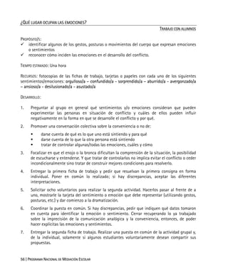 56 | PROGRAMA NACIONAL DE MEDIACIÓN ESCOLAR
¿QUÉ LUGAR OCUPAN LAS EMOCIONES?
TRABAJO CON ALUMNOS
PROPÓSITO/S:
identificar algunos de los gestos, posturas o movimientos del cuerpo que expresan emociones
o sentimientos
reconocer cómo inciden las emociones en el desarrollo del conflicto.
TIEMPO ESTIMADO: Una hora
RECURSOS: fotocopias de las fichas de trabajo, tarjetas o papeles con cada uno de los siguientes
sentimientos/emociones: orgulloso/a – confundido/a - sorprendido/a – aburrido/a - avergonzado/a
– ansioso/a - desilusionado/a - asustado/a
DESARROLLO:
1. Preguntar al grupo en general qué sentimientos y/o emociones consideran que pueden
experimentar las personas en situación de conflicto y cuáles de ellos pueden influir
negativamente en la forma en que se desarrolle el conflicto y por qué.
2. Promover una conversación colectiva sobre la conveniencia o no de:
darse cuenta de qué es lo que uno está sintiendo y para qué
darse cuenta de lo que la otra persona está sintiendo
tratar de controlar algunas/todas las emociones, cuáles y cómo
3. Focalizar en que el enojo o la bronca dificultan la comprensión de la situación, la posibilidad
de escucharse y entenderse. Y que tratar de controlarlos no implica evitar el conflicto o ceder
incondicionalmente sino tratar de construir mejores condiciones para resolverlo.
4. Entregar la primera ficha de trabajo y pedir que resuelvan la primera consigna en forma
individual. Poner en común lo realizado; si hay discrepancias, aceptar las diferentes
interpretaciones.
5. Solicitar ocho voluntarios para realizar la segunda actividad. Hacerlos pasar al frente de a
uno, mostrarle la tarjeta del sentimiento o emoción que debe representar (utilizando gestos,
posturas, etc.) y dar comienzo a la dramatización.
6. Coordinar la puesta en común. Si hay discrepancias, pedir que indiquen qué datos tomaron
en cuenta para identificar la emoción o sentimiento. Cerrar recuperando lo ya trabajado
sobre la imprecisión de la comunicación analógica y la conveniencia, entonces, de poder
hacer explícitas las emociones y sentimientos.
7. Entregar la segunda ficha de trabajo. Realizar una puesta en común de la actividad grupal y,
de la individual, solamente si algunos estudiantes voluntariamente desean compartir sus
propuestas.
 