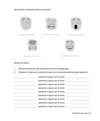 ACTIVIDADES PARA EL AULA | 57
¿QUÉ EMOCIÓN O SENTIMIENTO EXPRESA CADA DIBUJO?
--------------------- --------------------- ---------------------
--------------------- ---------------------
DÍGANLO CON MÍMICA
1. Observa atentamente cada representación de tus compañeros/as.
2. Completa el cuadro con el nombre de cada uno y la emoción/sentimiento que representó.
representó a alguien que se siente
representó a alguien que se siente
representó a alguien que se siente
representó a alguien que se siente
representó a alguien que se siente
representó a alguien que se siente
representó a alguien que se siente
representó a alguien que se siente
representó a alguien que se siente
 