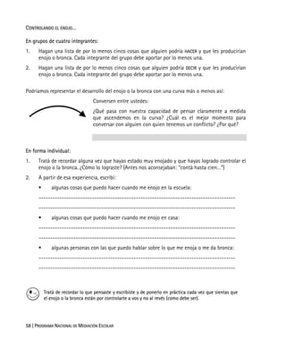 58 | PROGRAMA NACIONAL DE MEDIACIÓN ESCOLAR
CONTROLANDO EL ENOJO…
En grupos de cuatro integrantes:
1. Hagan una lista de por lo menos cinco cosas que alguien podría HACER y que les producirían
enojo o bronca. Cada integrante del grupo debe aportar por lo menos una.
2. Hagan una lista de por lo menos cinco cosas que alguien podría DECIR y que les producirían
enojo o bronca. Cada integrante del grupo debe aportar por lo menos una.
Podríamos representar el desarrollo del enojo o la bronca con una curva más o menos así:
Conversen entre ustedes:
¿Qué pasa con nuestra capacidad de pensar claramente a medida
que ascendemos en la curva? ¿Cuál es el mejor momento para
conversar con alguien con quien tenemos un conflicto? ¿Por qué?
En forma individual:
1. Tratá de recordar alguna vez que hayas estado muy enojado y que hayas logrado controlar el
enojo o la bronca. ¿Cómo lo lograste? (Antes nos aconsejaban: “contá hasta cien…”)
2. A partir de esa experiencia, escribí:
algunas cosas que puedo hacer cuando me enojo en la escuela:
-------------------------------------------------------------------------------------
-------------------------------------------------------------------------------------
algunas cosas que puedo hacer cuando me enojo en casa:
-------------------------------------------------------------------------------------
-------------------------------------------------------------------------------------
algunas personas con las que puedo hablar sobre lo que me enoja o me da bronca:
-------------------------------------------------------------------------------------
-------------------------------------------------------------------------------------
Tratá de recordar lo que pensaste y escribiste y de ponerlo en práctica cada vez que sientas que
el enojo o la bronca están por controlarte a vos y no al revés (como debe ser).
 
