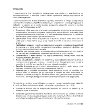 ACTIVIDADES PARA EL AULA | 5
INTRODUCCIÓN
El presente material tiene como objetivo ofrecer recursos para trabajar en el aula algunas de las
temáticas vinculadas a la mediación en tanto método o proceso de abordaje cooperativo de los
conflictos entre personas.
En documentos anteriores de esta serie hemos expuesto y desarrollado el enfoque conceptual que
sustenta el Programa Nacional de Mediación Escolar, los fundamentos y técnicas principales de la
mediación y el propósito que lo orienta: favorecer la adquisición y desarrollo por parte de nuestros
jóvenes de las “habilidades para la vida”.
Pensamiento crítico y creativo: relacionado con la capacidad de abordar las cuestiones con
una mentalidad abierta y estar dispuesto a modificar las propias opiniones ante nuevos datos
y argumentos convincentes. Contribuye en la toma de decisiones favoreciendo la exploración
de alternativas y analizando sus posibles consecuencias.
Comunicación eficaz: referida a la posibilidad de expresarse tanto en forma verbal como no
verbal y de un modo asertivo que, a la vez, respete el derecho de los demás sin renunciar al
propio.
Habilidad para establecer y mantener relaciones interpersonales: vinculada con la posibilidad
de relacionarse en forma positiva con quienes se interactúa en los diferentes ámbitos y los
distintos roles que el individuo desempeña.
Capacidad para tomar decisiones: relacionada con la posibilidad de evaluar opciones, analizar
sus efectos y realizar una elección activa frente a situaciones de la vida cotidiana.
Conocimiento de sí mismo: referido a las propias características, carácter, modos típicos de
reaccionar, fortalezas, debilidades.
Manejo adecuado de las emociones y la tensión: muy relacionado con el anterior, se refiere al
reconocimiento de las propias emociones y cómo influyen en el comportamiento así como a la
capacidad de controlar las respuestas de un modo adecuado y saludable.
Capacidad de empatía: permite reconocer las emociones de los otros y poder ponerse en su
lugar para comprender diferentes perspectivas sobre una situación.
Capacidad para la resolución de conflictos: puede considerarse que en ella confluyen y se
articulan todas las anteriores ya que contribuye a enfrentar en forma constructiva las
diferentes situaciones que implican diferencias con los otros, percibidas como incompatibles,
recurriendo a estrategias de negociación en lugar de la confrontación rígida de posiciones.
Este material no constituye lo que habitualmente se conoce como un “curriculum sobre resolución
de conflictos”. Es un conjunto de actividades a desarrollar con los alumnos con el fin de:
favorecer la reflexión sobre los componentes principales del conflicto, su dinámica y las
diferentes formas de abordarlo;
comprender y practicar algunas de las habilidades comunicacionales que facilitan, al servicio
de actitudes y valores vinculados a la paz y los derechos humanos, tranformar el conflicto en
una real oportunidad de cambio y crecimiento, tanto individual como social.
 