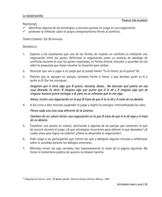 ACTIVIDADES PARA EL AULA | 59
LA NEGOCIACIÓN
TRABAJO CON ALUMNOS
PROPÓSITO/S:
identificar algunas de las estrategias y recursos puestos en juego en una negociación.
promover la reflexión sobre el propio comportamiento frente al conflicto.
TIEMPO ESTIMADO: 20-30 minutos
DESARROLLO:
1. Explicar a los estudiantes que una de las formas de resolver un conflicto es mediante una
negociación entre las partes. Definimos la negociación como un proceso de abordaje de
conflictos durante el cual las partes implicadas, en forma directa, discuten y acuerdan (o no)
sobre la propuesta que mejor resuelve la situación para ambas.
2. Anunciar que van a jugar a un juego que se puede llamar “Tu lo tienes, yo lo quiero”10.
3. Pedirles que se agrupen en parejas, sentados frente a frente, y que decidan quién es A y
quién es B. Dar las consignas:
Imaginen que A tiene algo que B quiere, necesita, desea… No discutan qué podría ser esa
cosa deseada. Es decir, B imagina algo que quiere que A le dé y A imagina algo que de
ninguna manera quiere entregar a B, pero no se informan qué es ese algo.
Ahora, inicien una negociación en la que B trata de que A se lo dé y A trata de no dárselo.
4. A los cinco o diez minutos suspender el juego y repetir la consigna intercambiando los roles:
Piense cada uno otra cosa diferente de la anterior.
Cambien de rol: ahora inicien una negociación en la que B trata de que A le dé algo y A trata
de no dárselo.
5. Coordinar una puesta en común, solicitando a algunas de las parejas que comenten lo que
les ocurrió durante el juego. ¿A qué estrategias recurrieron para obtener lo que deseaban? ¿A
cuáles otras para lograr no cederlo? ¿Cómo se desarrolló la negociación?
6. Pedir luego a los participantes que cierren los ojos y dediquen algunos minutos a reflexionar
sobre lo sucedido durante los diálogos anteriores.
7. Mientras tienen los ojos cerrados, leer expresivamente el texto de la página siguiente. No
forzar el comentario público de quienes no deseen hacerlo.
10
Adaptado de Steven, John: “El darse cuenta”, Editorial Cuatro Vientos, México, 1995.
 