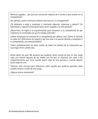 60 | PROGRAMA NACIONAL DE MEDIACIÓN ESCOLAR
Mientras jugaban… ¿de qué eras consciente respecto de tí mismo y qué notaste en tu
compañero/a?
Por ejemplo, ¿cómo intentaron obtener esa cosa tú y tu compañero/a?
¿Te dedicaste a exigir y amenazar o intentaste sobornar, engatusar y seducir? ¿Te
lamentaste y rogaste? ¿Intentaste hacer sentir culpable a la otra persona?
¿Recurriste a la lógica o la argumentación para convencer a tu compañero/a de que
realmente no necesitaba eso que le estabas pidiendo?
¿Cómo rechazaste los intentos de tu compañero/a por obtener eso? ¿Cómo te sentiste
en cada rol? ¿Disfrutaste de negarte a dar esa cosa o tú querías dársela y complacer a
tu compañero/a, aún perjudicándote?
Traten verdaderamente de darse cuenta de todos los detalles de la interacción que
tuvo lugar entre ustedes dos…
Ahora abran los ojos. Me gustaría que pudieran darse cuenta de que en este juego
cada uno mostró algunos de los modos con los que se relaciona con otros o los
comportamientos que tiene cuando quiere algo de otra persona o cuando alguien
quiere algo de uno.
Tómense unos minutos para reflexionar sobre aquello que pudieron aprender sobre
ustedes mismo a través de este juego.
¿Alguno quiere comentarlo?
 