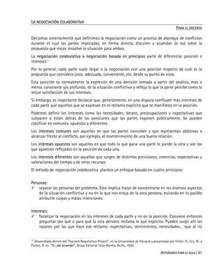 ACTIVIDADES PARA EL AULA | 61
LA NEGOCIACIÓN COLABORATIVA
PARA EL DOCENTE
Decíamos anteriormente que definimos la negociación como un proceso de abordaje de conflictos
durante el cual las partes implicadas, en forma directa, discuten y acuerdan (o no) sobre la
propuesta que mejor resuelve la situación para ambas.
La negociación colaborativa o negociación basada en principios parte de diferenciar posición e
intereses11.
Por lo general, cada parte suele llegar a la negociación con una posición respecto de cuál es la
propuesta que considera justa, adecuada, conveniente, etc. desde su punto de vista.
Esta posición es normalmente la expresión de una decisión tomada a partir del análisis, más o
menos consciente y/o profundo, de la situación conflictiva y refleja lo que la parte percibe como la
mejor satisfacción de sus intereses.
Si embargo, es importante destacar que, generalmente, en una disputa confluyen más intereses de
cada parte que aquellos que se expresan en el reclamo explícito que se manifiesta en la posición.
Podemos definir los intereses como las necesidades, deseos, preocupaciones y expectativas que
subyacen o están detrás de las posiciones que las partes exponen públicamente. Se pueden
clasificar en comunes, opuestos y diferentes.
Los intereses comunes son aquellos en que las partes coinciden y que representan objetivos a
alcanzar frente al conflicto, por ejemplo, el mantenimiento de una buena relación.
Los intereses opuestos son aquellos en que todo lo que gana una parte lo pierde la otra y son los
que aparecen reflejados en la posición de cada una.
Los intereses diferentes son aquellos que surgen de distintas previsiones, creencias, expectativas y
valoraciones del tiempo y de otros recursos.
El método de negociación colaborativa plantea un enfoque basado en cuatro principios:
Personas:
separar las personas del problema. Esto implica tratar de concentrarse en los diversos aspectos
de la situación conflictiva y no en lo que nos enoja de la otra persona, evitando en lo posible
atribuirle culpas y malas intenciones.
Intereses:
focalizar la negociación en los intereses de cada parte y no en la posición. Conviene entonces
preguntar por qué o para qué la otra persona reclama lo que explicita. Pueden surgir allí las
razones por las que hace ese reclamo: expectativas, sentimientos, necesidades… que al no
11
Desarrollada dentro del “Harvard Negotiation Project”, en la Universidad de Harvard y presentada por Fisher, R., Ury, W. y
Patton, B. en “Si...¡de acuerdo!”, Grupo Editorial Tesis-Norma, Bs.As., 1994.
 