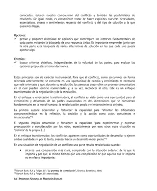 62 | PROGRAMA NACIONAL DE MEDIACIÓN ESCOLAR
conocerlas reducen nuestra comprensión del conflicto y también las posibilidades de
resolverlo. De igual modo, es conveniente tratar de hacer explícitas nuestras necesidades,
expectativas, deseos y sentimientos respecto del conflicto y del tipo de solución a la que
queremos llegar.
Opciones:
pensar y proponer diversidad de opciones que contemplen los intereses fundamentales de
cada parte, evitando la búsqueda de una respuesta única. Es importante emprender junto con
la otra parte esta búsqueda de varias alternativas de solución en las que cada uno pueda
aportar algo.
Criterios:
buscar criterios objetivos, independientes de la voluntad de las partes, para evaluar las
opciones propuestas y tomar decisiones.
Estos principios son de carácter instrumental. Para que el conflicto, como sostuvimos en forma
reiterada anteriormente, se convierta en una oportunidad de cambio y crecimiento es necesario
que esté orientado a que, durante su resolución, las personas desarrollen un proceso comunicativo
en el cual puedan sentirse revalorizadas y, a su vez, reconocer al otro. Este es un enfoque
transformador de la negociación y de la mediación.
En el enfoque u orientación transformadora, el conflicto es visto como una oportunidad para el
crecimiento y desarrollo de las partes involucradas en dos dimensiones que se consideran
fundamentales en la moral humana: la revalorización propia y el reconocimiento del otro.
La primera supone desarrollar y fortalecer la capacidad para “afrontar las dificultades
comprometiéndose en la reflexión, la decisión y la acción como actos conscientes e
intencionales”12.
El segundo implica desarrollar y fortalecer la capacidad “para experimentar y expresar
preocupación y consideración por los otros, especialmente por esos otros cuya situación es
‘distinta’ de la propia. (…)
En el enfoque transformador, los conflictos aparecen como oportunidades de desarrollar y ejercer
ambas cualidades y, por lo tanto, avanzar hacia un desarrollo moral pleno.”13
En una situación de negociación de un conflicto una parte resulta revalorizada cuando:
alcanza una comprensión más clara, comparada con la situación anterior, de lo que le
importa y por qué, al mismo tiempo que una comprensión de que aquello que le importa
es en efecto importante;
12
Baruch Bush, R.A. y Folger, J.P.: “La promesa de la mediación”, Granica, Barcelona, 1996.
13
Baruch Bush, R.A. y Folger, J.P.: obra citada.
 
