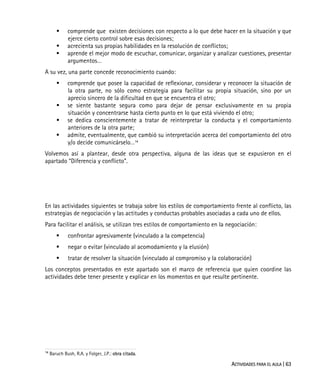 ACTIVIDADES PARA EL AULA | 63
comprende que existen decisiones con respecto a lo que debe hacer en la situación y que
ejerce cierto control sobre esas decisiones;
acrecienta sus propias habilidades en la resolución de conflictos;
aprende el mejor modo de escuchar, comunicar, organizar y analizar cuestiones, presentar
argumentos…
A su vez, una parte concede reconocimiento cuando:
comprende que posee la capacidad de reflexionar, considerar y reconocer la situación de
la otra parte, no sólo como estrategia para facilitar su propia situación, sino por un
aprecio sincero de la dificultad en que se encuentra el otro;
se siente bastante segura como para dejar de pensar exclusivamente en su propia
situación y concentrarse hasta cierto punto en lo que está viviendo el otro;
se dedica conscientemente a tratar de reinterpretar la conducta y el comportamiento
anteriores de la otra parte;
admite, eventualmente, que cambió su interpretación acerca del comportamiento del otro
y/o decide comunicárselo…14
Volvemos así a plantear, desde otra perspectiva, alguna de las ideas que se expusieron en el
apartado “Diferencia y conflicto”.
En las actividades siguientes se trabaja sobre los estilos de comportamiento frente al conflicto, las
estrategias de negociación y las actitudes y conductas probables asociadas a cada uno de ellos.
Para facilitar el análisis, se utilizan tres estilos de comportamiento en la negociación:
confrontar agresivamente (vinculado a la competencia)
negar o evitar (vinculado al acomodamiento y la elusión)
tratar de resolver la situación (vinculado al compromiso y la colaboración)
Los conceptos presentados en este apartado son el marco de referencia que quien coordine las
actividades debe tener presente y explicar en los momentos en que resulte pertinente.
14
Baruch Bush, R.A. y Folger, J.P.: obra citada.
 