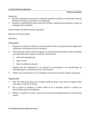 64 | PROGRAMA NACIONAL DE MEDIACIÓN ESCOLAR
LA NEGOCIACIÓN COLABORATIVA
TRABAJO CON ALUMNOS
PROPÓSITO/S:
identificar algunas de las actitudes y conductas probables asociados a las diferentes formas de
enfrentar el conflicto y participar en la negociación.
reconocer la posibilidad de decidir sobre las actitudes y conductas que ponemos en juego en
el abordaje de los conflictos.
TIEMPO ESTIMADO: 30-40 minutos para cada parte
RECURSOS: la ficha de trabajo
DESARROLLO:
Primera parte
1. Explicar a los alumnos la diferencia entre posición e interés y los principios de la negociación
colaborativa, enfatizando en los tres primeros.
2. Informarles que vamos a tratar de analizar tres formas diferentes, estilos o modos de abordar
una negociación para resolver un conflicto y mencionarlos:
confrontar agresivamente
negar o evitar
tratar de resolver la situación
Recordar que una negociación es un proceso de comunicación y las características ya
analizadas sobre la comunicación entre seres humanos.
3. Pedirles que se agrupen de a 4 ó 5 y entregar una copia de la ficha de trabajo a cada grupo.
Segunda parte
1. Pedir que cada grupo piense una situación conflictiva breve y que trate de imaginar cómo
sería cada uno de los tres finales.
2. Dar la opción de producir un relato similar al de la actividad anterior o realizar una
dramatización para los compañeros.
3. Realizar una puesta en común a partir de las lecturas y/o dramatizaciones de los diferentes
grupos.
 