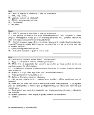 66 | PROGRAMA NACIONAL DE MEDIACIÓN ESCOLAR
Final 1
M: - ¡Hola! Te traje una de las revistas. La otra... no la encuentro.
A: - Ahh... pero… bueno...
M: ¿Vamos a andar en bici esta tarde?.
A: - Mmhh… no, tengo cosas que hacer.
M: - ¿Te pasa algo?
A: - No, nada.
……………………………………………………….
Final 2
M: - ¡Hola! Te traje una de las revistas. La otra... no la encuentro.
A: - ¿Qué, perdiste una sola? ¿Y si es la que mi hermano necesita? Claro… ¡no perdés la cabeza
porque la tenés pegada al cuerpo, que si no! No se te puede prestar nada... y además, creo que me
estás mintiendo; seguro que la revista te la quedaste vos.
M: - ¿Quién te creés que sos para decirme mentirosa? ¡Vos rompiste mi cadenita y te quedaste tan
tranquila! Sos una descuidada. Sólo te importan tus cosas. ¡¡Soy yo la que no te presta nada más
de ahora en adelante!!
A: - ¡No quiero seguir hablando con vos!
M: - ¡Qué suerte, porque yo no quiero ni verte la cara!
……………………………………………………….
Final 3
M: - ¡Hola! Te traje una de las revistas. La otra... no la encuentro.
A: - ¡Uyyy! ¿Y si es la que mi hermano necesita? ¿Qué te pasó?
M: - Me las llevé a la plaza el otro día y las estuve leyendo. Creí que había guardado las dos pero
cuando en casa me fijé sólo tenía ésta...
A: - La verdad que me preocupa, no quiero tener una historia con mi hermano... Y además eran mis
revistas favoritas...
M: - Bueno, ya sé lo que sentís. Algo así me pasó a mí con lo de la cadenita...
A: - Parece que no somos muy cuidadosas, ¿no?
M: - Quizás no deberíamos prestarnos más cosas...
A: - No, hay que cuidarlas mejor… y devolverlas en seguida y... ¿Cómo puedo hacer con mi
hermano?
M: - Mmh, mirá, mi primo tiene todas las revistas que salieron en esa colección. Quizás le puedo
pedir ésa y se la presto a tu hermano para que haga el trabajo, que fotocopie las historietas que
necesite usar...
A: - O podríamos ir a un puesto de revistas viejas y ver si la conseguimos. A lo mejor es más barato
que fotocopiar.
M: - Bueno, vayamos esta tarde. Después, si querés, podemos ir a andar en bici.
A: - Está bien.
……………………………………………………….
 