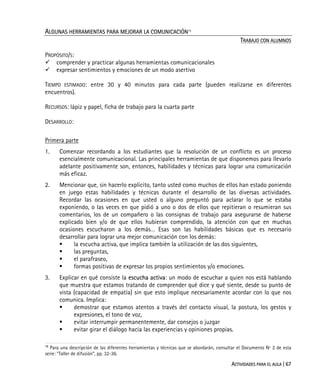ACTIVIDADES PARA EL AULA | 67
ALGUNAS HERRAMIENTAS PARA MEJORAR LA COMUNICACIÓN15
TRABAJO CON ALUMNOS
PROPÓSITO/S:
comprender y practicar algunas herramientas comunicacionales
expresar sentimientos y emociones de un modo asertivo
TIEMPO ESTIMADO: entre 30 y 40 minutos para cada parte (pueden realizarse en diferentes
encuentros).
RECURSOS: lápiz y papel, ficha de trabajo para la cuarta parte
DESARROLLO:
Primera parte
1. Comenzar recordando a los estudiantes que la resolución de un conflicto es un proceso
esencialmente comunicacional. Las principales herramientas de que disponemos para llevarlo
adelante positivamente son, entonces, habilidades y técnicas para lograr una comunicación
más eficaz.
2. Mencionar que, sin hacerlo explícito, tanto usted como muchos de ellos han estado poniendo
en juego estas habilidades y técnicas durante el desarrollo de las diversas actividades.
Recordar las ocasiones en que usted o alguno preguntó para aclarar lo que se estaba
exponiendo, o las veces en que pidió a uno o dos de ellos que repitieran o resumieran sus
comentarios, los de un compañero o las consignas de trabajo para asegurarse de haberse
explicado bien y/o de que ellos hubieran comprendido, la atención con que en muchas
ocasiones escucharon a los demás… Esas son las habilidades básicas que es necesario
desarrollar para lograr una mejor comunicación con los demás:
la escucha activa, que implica también la utilización de las dos siguientes,
las preguntas,
el parafraseo,
formas positivas de expresar los propios sentimientos y/o emociones.
3. Explicar en qué consiste la escucha activa: un modo de escuchar a quien nos está hablando
que muestra que estamos tratando de comprender qué dice y qué siente, desde su punto de
vista (capacidad de empatía) sin que esto implique necesariamente acordar con lo que nos
comunica. Implica:
demostrar que estamos atentos a través del contacto visual, la postura, los gestos y
expresiones, el tono de voz,
evitar interrumpir permanentemente, dar consejos o juzgar
evitar girar el diálogo hacia las experiencias y opiniones propias.
15
Para una descripción de las diferentes herramientas y técnicas que se abordarán, consultar el Documento Nº 2 de esta
serie: “Taller de difusión”, pp. 32-36.
 