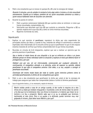 68 | PROGRAMA NACIONAL DE MEDIACIÓN ESCOLAR
4. Pedir a los estudiantes que se reúnan en parejas (A y B) y dar la consigna de trabajo:
Durante 5 minutos, uno de ustedes le contará al otro algo sobre sí mismo y el otro escuchará
atentamente. Cuando yo lo indique, cambien de rol: quien escuchaba comience su relato y
quien estuvo hablando trate de escuchar con atención.
5. Durante la puesta en común:
Pedir a quienes comenzaron hablando (A) que cuenten cómo se sintieron: si creen que
fueron escuchados, comprendidos, etc.
Solicitarles que describan qué hizo (B) que sustenta su sensación. Preguntar a (B) su
opinión respecto de lo que dijo (A) y cómo se sintió mientras escuchaba.
Repetirlo invirtiendo los roles.
Segunda parte
1. Explicar en qué consiste el parafraseo: reproducir lo dicho por otro exponiendo los
principales hechos y/o ideas y, cuando lo hay, tratando de reflejar el sentimiento o emoción
expresada. Está relacionado con la escucha activa ya que al parafrasear lo que el otro expuso
estamos tratando de verificar que hemos comprendido bien lo que hemos escuchado.
2. Reunidos en círculos de 6-8 integrantes, explicar que van a realizar un ejercicio que les
permita practicar el parafraseo.
Voy a leerles el relato breve de una situación a la que se enfrenta un chico o un joven.
Deberán pensar en forma individual sobre la situación y explicar al resto qué debería hacer el
protagonista y por qué.
Hablará uno por vez, sin ser interrumpido, comenzando por cualquier ubicación. A
continuación, el compañero ubicado a su derecha, antes de exponer su opinión, deberá
parafrasear lo que dijo el compañero anterior. Este debe, a su vez, aceptar o corregir el
parafraseo escuchado.
Continúan del mismo modo hasta dar toda la vuelta: quien intervino primero cierra la
actividad parafraseando al último de los compañeros que opinó.
3. Pedir a uno o dos estudiantes que parafraseen lo dicho por usted al dar la consigna de
trabajo para asegurar que todos han comprendido (ahora sí utilice el término parafrasear)
4. Lea el siguiente texto y, si es necesario, repita la lectura.
Martín estaba yendo a casa de un amigo cuando, al dar vuelta la esquina vio a dos
chicos de su edad que estaban empujando e insultando a otro de menos edad. Se acercó
y les dijo que no lo molestaran más. Los chicos lo encararon y le dijeron que mejor no se
metiera o se iba a arrepentir. Martín sabe que si se va, es probable que terminen
lastimando al más chico. Pero si se queda y lo defiende, puede terminar muy mal
golpeado él mismo. ¿Qué debe hacer Martín y por qué?
 
