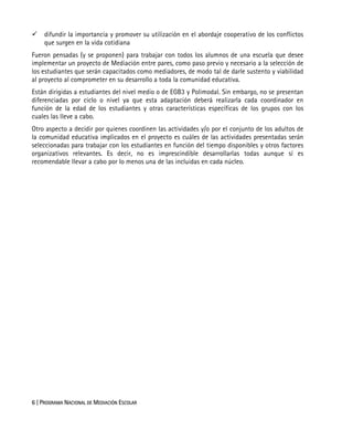6 | PROGRAMA NACIONAL DE MEDIACIÓN ESCOLAR
difundir la importancia y promover su utilización en el abordaje cooperativo de los conflictos
que surgen en la vida cotidiana
Fueron pensadas (y se proponen) para trabajar con todos los alumnos de una escuela que desee
implementar un proyecto de Mediación entre pares, como paso previo y necesario a la selección de
los estudiantes que serán capacitados como mediadores, de modo tal de darle sustento y viabilidad
al proyecto al comprometer en su desarrollo a toda la comunidad educativa.
Están dirigidas a estudiantes del nivel medio o de EGB3 y Polimodal. Sin embargo, no se presentan
diferenciadas por ciclo o nivel ya que esta adaptación deberá realizarla cada coordinador en
función de la edad de los estudiantes y otras características específicas de los grupos con los
cuales las lleve a cabo.
Otro aspecto a decidir por quienes coordinen las actividades y/o por el conjunto de los adultos de
la comunidad educativa implicados en el proyecto es cuáles de las actividades presentadas serán
seleccionadas para trabajar con los estudiantes en función del tiempo disponibles y otros factores
organizativos relevantes. Es decir, no es imprescindible desarrollarlas todas aunque sí es
recomendable llevar a cabo por lo menos una de las incluidas en cada núcleo.
 