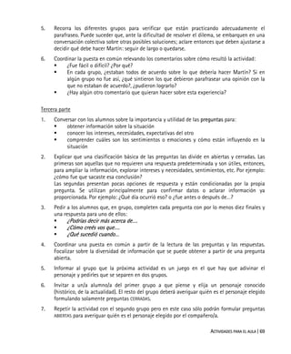 ACTIVIDADES PARA EL AULA | 69
5. Recorra los diferentes grupos para verificar que están practicando adecuadamente el
parafraseo. Puede suceder que, ante la dificultad de resolver el dilema, se embarquen en una
conversación colectiva sobre otras posibles soluciones; aclare entonces que deben ajustarse a
decidir qué debe hacer Martín: seguir de largo o quedarse.
6. Coordinar la puesta en común relevando los comentarios sobre cómo resultó la actividad:
¿Fue fácil o difícil? ¿Por qué?
En cada grupo, ¿estaban todos de acuerdo sobre lo que debería hacer Martín? Si en
algún grupo no fue así, ¿qué sintieron los que debieron parafrasear una opinión con la
que no estaban de acuerdo?, ¿pudieron lograrlo?
¿Hay algún otro comentario que quieran hacer sobre esta experiencia?
Tercera parte
1. Conversar con los alumnos sobre la importancia y utilidad de las preguntas para:
obtener información sobre la situación
conocer los intereses, necesidades, expectativas del otro
comprender cuáles son los sentimientos o emociones y cómo están influyendo en la
situación
2. Explicar que una clasificación básica de las preguntas las divide en abiertas y cerradas. Las
primeras son aquellas que no requieren una respuesta predeterminada y son útiles, entonces,
para ampliar la información, explorar intereses y necesidades, sentimientos, etc. Por ejemplo:
¿cómo fue que sacaste esa conclusión?
Las segundas presentan pocas opciones de respuesta y están condicionadas por la propia
pregunta. Se utilizan principalmente para confirmar datos o aclarar información ya
proporcionada. Por ejemplo: ¿Qué día ocurrió eso? o ¿fue antes o después de…?
3. Pedir a los alumnos que, en grupo, completen cada pregunta con por lo menos diez finales y
una respuesta para uno de ellos:
¿Podrías decir más acerca de….
¿Cómo creés vos que….
¿Qué sucedió cuando…
4. Coordinar una puesta en común a partir de la lectura de las preguntas y las respuestas.
Focalizar sobre la diversidad de información que se puede obtener a partir de una pregunta
abierta.
5. Informar al grupo que la próxima actividad es un juego en el que hay que adivinar el
personaje y pedirles que se separen en dos grupos.
6. Invitar a un/a alumno/a del primer grupo a que piense y elija un personaje conocido
(histórico, de la actualidad). El resto del grupo deberá averiguar quién es el personaje elegido
formulando solamente preguntas CERRADAS.
7. Repetir la actividad con el segundo grupo pero en este caso sólo podrán formular preguntas
ABIERTAS para averiguar quién es el personaje elegido por el compañero/a.
 