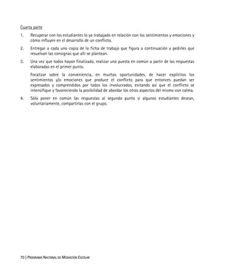 70 | PROGRAMA NACIONAL DE MEDIACIÓN ESCOLAR
Cuarta parte
1. Recuperar con los estudiantes lo ya trabajado en relación con los sentimientos y emociones y
cómo influyen en el desarrollo de un conflicto.
2. Entregar a cada uno copia de la ficha de trabajo que figura a continuación y pedirles que
resuelvan las consignas que allí se plantean.
3. Una vez que todos hayan finalizado, realizar una puesta en común a partir de las respuestas
elaboradas en el primer punto.
Focalizar sobre la conveniencia, en muchas oportunidades, de hacer explícitos los
sentimientos y/o emociones que produce el conflicto para que entonces puedan ser
expresados y comprendidos por todos los involucrados, evitando así que el conflicto se
intensifique y favoreciendo la posibilidad de abordar los otros aspectos del mismo con calma.
4. Sólo poner en común las respuestas al segundo punto si algunos estudiantes desean,
voluntariamente, compartirlas con el grupo.
 