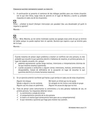 ACTIVIDADES PARA EL AULA | 71
COMUNICAR NUESTROS SENTIMIENTOS DURANTE UN CONFLICTO
1. A continuación se presenta el comienzo de dos diálogos posibles para una misma situación.
Lee lo que dice Silvia, luego trata de ponerte en el lugar de Marcela y escribí su probable
respuesta en cada una de las situaciones:

Silvia: - ¡¡Callate la boca!! ¡Siempre interrumpís con pavadas! ¡Sos una desubicada! ¿A quién le
importa tu opinión?
Marcela: - ………………………………………………………………………………………………………….………………
…………………………………………………………………………………………………………………………….……………

Silvia: - Mirá, Marcela, yo me siento incómoda cuando vos agregás cosas antes de que yo termine
de hablar porque no puedo explicar bien mi opinión. Quisiera que esperes a que yo termine para
dar la tuya.
Marcela: - …………………………………………………………………………………………………………….……………
………………………………………………………………………………………………………………………………….………
Cuando tratamos de aclarar algún problema o resolver un conflicto con otra persona, es más
probable que escuche lo que queremos decirle si hablamos de nosotros, en primera persona, en
lugar de culparla, acusarla, etc., porque:
podemos equivocarnos: quizás tenga motivos, intenciones o interpretaciones distintas de
las que nosotros estamos suponiendo.
cuando acusamos o atribuimos a alguien ciertas intenciones, motivos, sentimientos, etc.
desagradables, tratará de defenderse de la acusación en lugar de escuchar lo que
queremos decirle (y lo mismo haríamos nosotros).
2. En un ejercicio anterior escribiste qué hacías y qué sentías en cada una de estas situaciones:
Alguien me empuja
Saludo a alguien y no me contesta
Alguien usa mis cosas sin pedírmelo
Me hacen un chiste que no me gusta
Un amigo/a no me invita a una salida en grupo
Alguien me acusa de algo que no hice
3. Trata de pensar como comunicarías tu sentimiento a la otra persona hablando de vos, en
primera persona. Tus respuestas deberían incluir:
tu sentimiento o estado de ánimo
el comportamiento concreto de la otra persona
la razón o el motivo (qué consecuencia tiene para vos su comportamiento)
lo que necesitás o quisieras que haga para resolver esa cuestión.
 